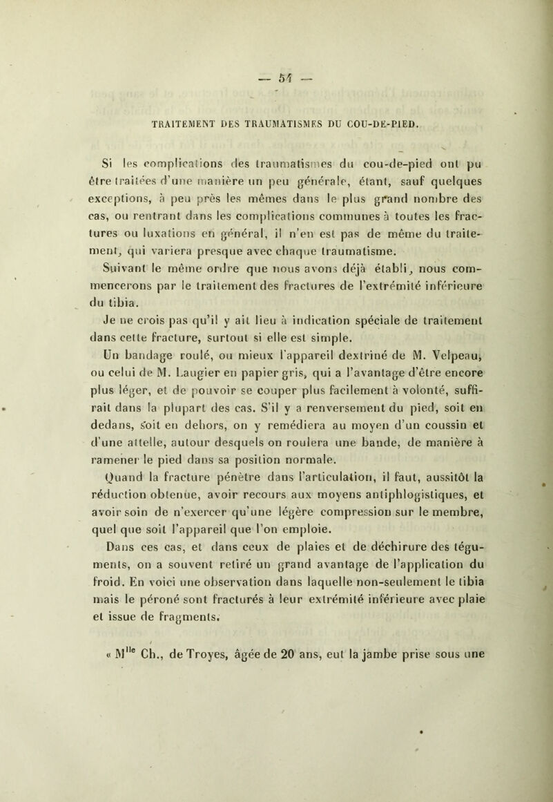 — 51 TRAITEMENT DES TRAUMATISMES DU COU-DE-PiED. Si les compücaiions des Iraumatisiues du cou-de-pied oui pu être (raiiees d’une manière un peu générale, étant, sauf quelques exceptions, à peu près les mêmes dans le plus grand nonibre des cas, ou rentrant dans les complications communes à toutes les frac- tures ou luxations en général, il n’en est pas de même du traite- ment^ qui variera presque avec chaque traumatisme. Suivant le même ordre que nous avons déjà établi^ nous com- mencerons par le traitement des fractures de l’extrémité inférieure du tibia. Je ne crois pas qu’il y ait lieu à indication spéciale de traitement dans celte fracture, surtout si elle est simple. Un bandage roulé, ou mieux l'appareil dexiriné de M. Velpeau, ou celui de M. Laugier en papier gris, qui a l’avantage d’être encore plus léger, et de pouvoir se couper plus facilement à volonté, suffi- rait dans la plupart des cas. S’il y a renversement du pied, soit en dedans, s'oit en dehors, on y remédiera au moyen d’un coussin et d’une attelle, autour desquels on roulera une bande, de manière à ramener le pied dans sa position normale. Quand la fracture pénètre dans l’articulation, il faut, aussitôt la réduction obtenue, avoir recours aux moyens antiphlogistiques, et avoir soin de n’exercer qu’une légère compression sur le membre, quel que soit l’appareil que l’on emploie. Dans ces cas, et dans ceux de plaies et de déchirure des tégu- ments, on a souvent retiré un grand avantage de l’application du froid. En voici une observation dans laquelle non-seulement le tibia mais le péroné sont fracturés à leur extrémité inférieure avec plaie et issue de fragments. / « JM® Ch., de Troyes, âgée de 20 ans, eut la jambe prise sous une