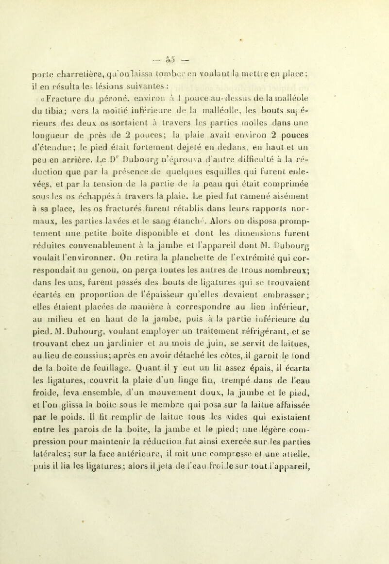 porte charretière, qu’onlaissa tomber en voulant la mettre en place; il en résulta les lésions suivantes : «Fracture du péroné, environ à 1 pouce au-dessus de la malléole du tibia; vers la moitié inférieure de la malléolle, les bouts suj.é- rieurs des deux os sortaient à travers les parties molles dans une longueur de près de 2 pouces; la plaie avait environ 2 pouces d’étendue; le pied était fortement dejeté en fledans, en haut et un peu en arrière. Le D‘ Dubourg n’éprouva d’autre difficulté à la ré- duction que par la présence de quehjues esquilles qui furent enle- vée^s, et par la tension de la partie de la peau qui était comprimée sous les os échappés à travers la plaie. Le pied fut ramené aisément à sa place, les os fracturés furent rétablis dans leurs rappor ts nor- maux, les parties lavées et le sang étanché. Alors on disposa protup- lement une petite boîte disponible et dont les dimensions furetrt réduites convenablement à la jambe et l’appareil dont M. Dubourg voulait l’environner. On retira la planchette de l’extrémité qui cor- respondait au genou, on perça toutes les autres de trous nombreux; dans les uns, furent passés des bouts de ligatures <]ui se trouvaient écartés en proportion de l’épaisseur qu’elles devaient embrasser; elles étaient placées de manière à correspondre au lien inferieur, au milieu et en haut de la jambe, puis à la partie inférieure du pied. iM. Dubourg, voulant employer un traitement réfrigérant, et se trouvant chez un jartlinier et au mois de juin, se servit de laitues, au lieu de coussins; après en avoir détaché les côtes, il garnit le tond de la boîte de feuillage. Quant il y eut un lit assez épais, il écarta les ligatures, couvrît la plaie d’un linge fm, treinpé dans de l’eau froide, leva ensemble, d’un mouveineut doux, la jambe et le pied, et l’on glissa la boîte sous le membre qui posa sur la laitue affaissée par le poids. Il fit remplir de laitue tous les vides qui existaient entre les parois de la boîte, la jambe et le pied; une,légère com- pressioti pour maintenir la réduction fut ainsi exercée sur les parties latérales; sur la face antérieure, il mit une con)presse et une aüelie, puis il lia les ligatures; alors il jeta de l’eau froide sur tout l’appareil.