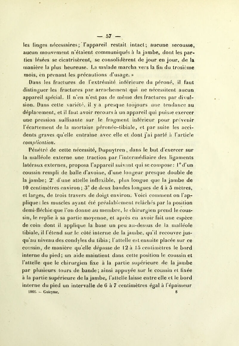 ~ Ô7 — les linges nécessaires ; l’appareil restait intact; aucune secousse, aucun mouvement n’étaient communiqués à la jambe, dont les par- ties lésées se cicatrisèrent, se consolidèrent de jour en jour, de la manière la plus heureuse. La malade marcha vers la Hti du trosième mois, èn prenant les précautions d’usage. » Dans les fractures de l’extrémité inférieure du péroné, il faut distinguer les fractures par arrachement qui ne nécessitent aucun appareil spécial. Il n’en n’est pas de même des fractures par divul- sion. Dans cette variété, il y a presque toujours une tendance au déplacement, et il faut avoir recours à un appareil qui puisse exercer une pression suffisante sur le fragment inférieur pour prévenir l’écartement de la mortaise péronéo-tibiale, et par suite les acci- dents graves qu’elle entraîne avec elle et dont j’ai parlé à l’article complication. Pénétré de cette nécessité, Dupuytren, dans le but d’exercer sur la malléole externe une traction par l’intermédiaire des ligaments latéraux externes, proposa l’appareil suivant qui se compose: l®d’un coussin rempli de balle d’avoine, d’une longeur presque double de la jambe; 2 d’une attelle inflexible, plus longue que la jambe de 10 centimètres environ ; 3^ de deux bandes longues de 4 à 5 mètres, et larges, de trois travers de doigt environ. Voici comment on l’ap- plique: les muscles ayant été préalablement relâchés par la position demi-fïéchie que l'on donne au membre, le chirurgien prend le cous- sin, le replie à sa partie moyenne, et après en avoir fait une espèce de coin dont il applique la base un peu au-dessus de la malléole tibiale, il l’étend sur le côté interne de la jambe, qu’il recouvre jus- qu’au niveau des condyles du tibia ; l’attelle est ensuite placée sur ce coussin, de manière qu’elle dépasse de 12 à 15 centimètres le bord interne du pied; un aide maintient dans cette position le coussin et l’attelle que le chirurgien fixe à la partie supérieure de la jambe par plusieurs tours de bande; ainsi appuyée sur le coussin et fixée à la partie supérieure de la jambe, l’attelle laisse entre elle et le bord interne du pied un intervalle de 6 à 7 centimètres égal à l’épaisseur 186G. — Guieysse. 8