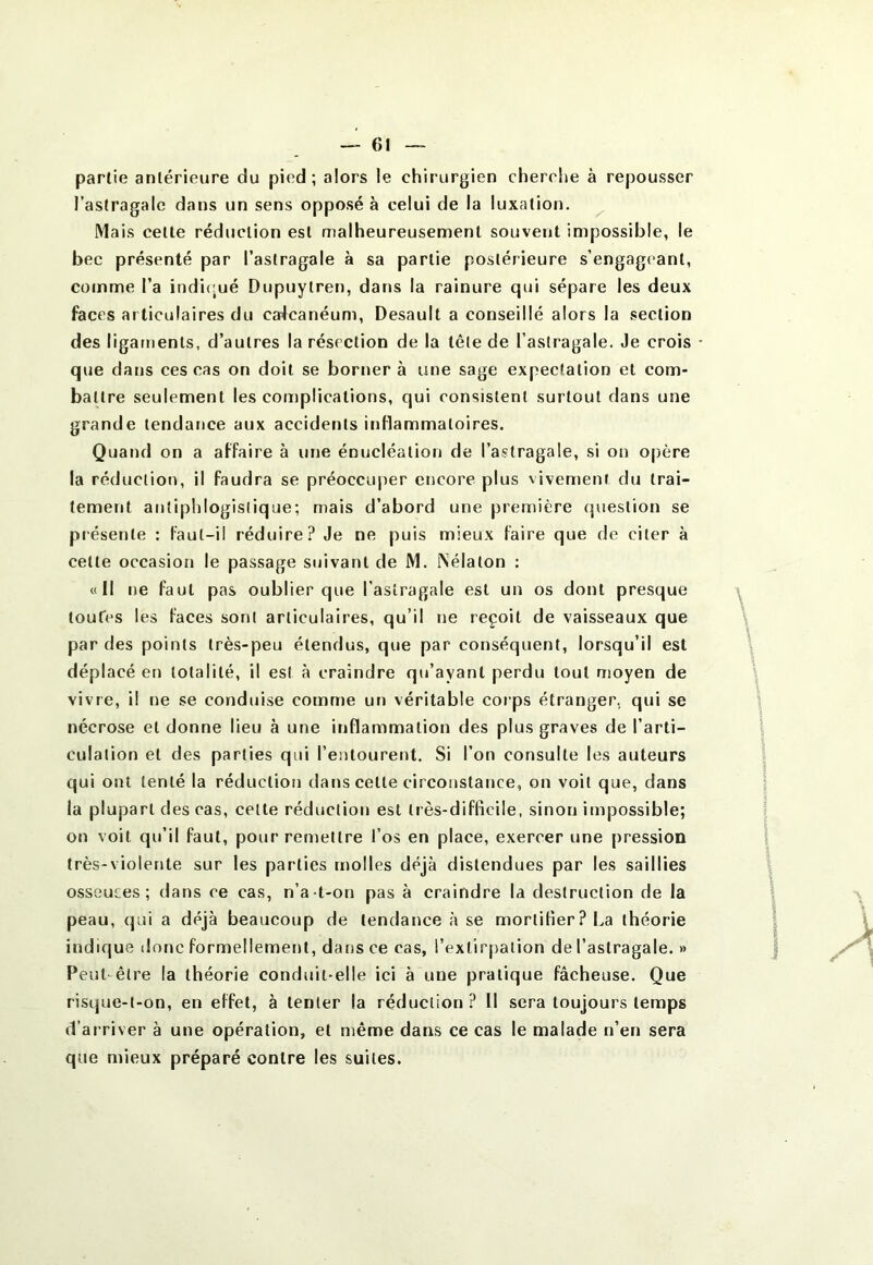 partie antérieure du pied; alors le chirurgien cherche à repousser l’astragale dans un sens opposé à celui de la luxation. Mais celte réduction est malheureusement souvent impossible, le bec présenté par l’astragale à sa partie postérieure s’engageant, comme l’a indi(;ué Dupuytren, dans la rainure qui sépare les deux faces articulaires du calcanéum, Desault a conseillé alors la section des ligaments, d’autres la résection de la tête de l’astragale. Je crois * que dans ces cas on doit se bornera une sage expectation et com- battre seulement les complications, qui consistent surtout dans une grande tendance aux accidents inflammatoires. Quand on a affaire à une énucléation de l’astragale, si on opère la réduction, il faudra se préoccuper encore plus vivement du trai- tement antiphlogistique; mais d’abord une première question se présente : faut-il réduire? Je ne puis mieux faire que de citer à celle occasion le passage suivant de M. iNélalon : «Il ne faut pas oublier que l’astragale est un os dont presque toufes les faces sont articulaires, qu’il ne reçoit de vaisseaux que par des points très-peu étendus, que par conséquent, lorsqu’il est déplacé en totalité, il est à craindre qu’ayant perdu tout moyen de vivre, il ne se conduise comme un véritable coips étranger, qui se nécrose et donne lieu à une inflammation des plus graves de l’arti- culation et des parties qui l’entourent. Si l’on consulte les auteurs qui ont tenté la réduction dans celle circonstance, on voit que, dans la plupart des cas, celte réduction est très-difficile, sinon impossible; on voit qu’il faut, pour remettre l’os en place, exercer une pression très-violente sur les parties molles déjà distendues par les saillies osseuces ; dans ce cas, n’a t-on pas à craindre la destruction de la peau, qui a déjà beaucoup de tendance à se mortifier? La théorie indique donc formellement, dans ce cas, rexlirj)alion de l’astragale. » Peut-être la théorie conduit-elle ici à une pratique fâcheuse. Que risque-t-on, en effet, à tenter la réduction ? Il sera toujours temps d’arriver à une opération, et même dans ce cas le malade n’en sera que mieux préparé contre les suites.