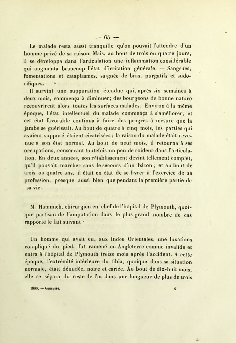Le malade resta aussi tranquille qu’on pouvait l’attendre d’un homme privé de sa raison. Mais, au bout de trois ou quatre jours, il se développa dans l’articulation une inflammation considérable qui augmenta beaucoup l’état d’irritation générale. — Sangsues, fomentations et cataplasmes, saignée de bras, purgatifs et sudo- rifiques. Il survint une suppuration étendue qui, après six semaines à deux mois, commença à diminuer; des bourgeons de bonne nature recouvrirent alors toutes les surfaces malades. Environ à la même époque, l’étal intellectuel du malade commença à s’améliorer, et cet état favorable continua à faire des progrès à mesure que la jambe se guérissait. Au bout de quatre à cinq mois, les parties qui avaient suppuré étaient cicatrisées; la raison du malade était reve- nue à son état normal. Au bout de neuf mois, il retourna à ses occupations, conservant toutefois un peu de roideur dans l’articula- tion. En deux année.s, son rétablissement devint tellement complet qu’il pouvait marcher sans le secours d’un bâton; et au bout de trois ou quatre ans, il était en état de se livrer à l’exercice de sa profession, presque aussi bien que pendant la première partie de sa vie. M. Hammich, chirurgien en chef de l’hôpital de Plymouth, quoi- que partisan de l’amputation dans le plus grand nombre de cas rapporte le fait suivant • Un homme qui avait eu, aux Indes Orientales, une luxations compliqué du pied, fut ramené en Angleterre comme invalide et entra à l’hôpital de Plymouth treize mois après l’accident. A cette époque, l’extrémité inférieure du tibia, quoique dans sa situation normale, était dénudée, noire et cariée. Au bout de dix-huit mois, elle se sépara du reste de l’os dans une longueur de plus de trois 1866. — Guieysse. 9