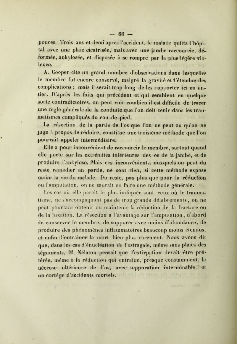 pouces. Trois ans et demi après l’accident, le malade quitta l'hôpi- tal avec une plaie cicatrisée, mais avec une jambe raccourcie, dé- formée, ankylosée, et disposée a se rompre par la plus légère vio- lence. A. Cooper cite un grand nombre d’observations dans lesquelles le membre fut encore conservé, malgré la gravité et Tétendue des complications ; mais il serait trop long de les rapj)orter ici en en- tier. D’après les faits qui précèdent et qui semblent en quelque sorte contradictoires, on peut voir combien il est difBcile de tracer une règle générale de la conduite que l’on doit tenir dans les trau- matismes compliques du cou-de-pied. La résection de la partie de l’os que l’on ne peut ou qu’on ne juge à propos de réduire, constitue une troisième méthode que l’on pourrait appeler intermédiaire. Elle a pour inconvénient de raccourcir le membre, surtout quand elle porte sur les extrémités inférieures des os de la jambe, et de produire l’ankylose. Mais ces inconvénients, auxquels on peut du reste remédier en partie, ne sont rien, si cette méthode expose moins la vie du malade. Du reste, pas plus que pour la réduction ou l’amputation, on ne saurait en faire une méthode générale. l.es cas où elle paraît le plus indiquée sont ceux où le trauma- tisme, ne s’accompagnanl pas de trop grands délabrements, on ne peut pourtant obtenir ou maintenir la réduction de la fracture ou de la luxation. La résection a l’avantage sur l’amputation, d’abord de conserver le membre, de suppurer avec moins d’abondance, de produire des phénomènes inflammatoires beaucoup moins étendus, et enfin d’entraîner la mort bien plus rarement. Nous avons dit que, dans les cas d’énucléation de l’astragale, même sans plaies des téguments, M. Nélaton pensait que l’extirpation devait être pré- férée, même à la réduction qui entraîne, presque constamment, la nécrose ultérieure de l’os, avec suppuration interminable,5 et un cortège d’accidents mortels.