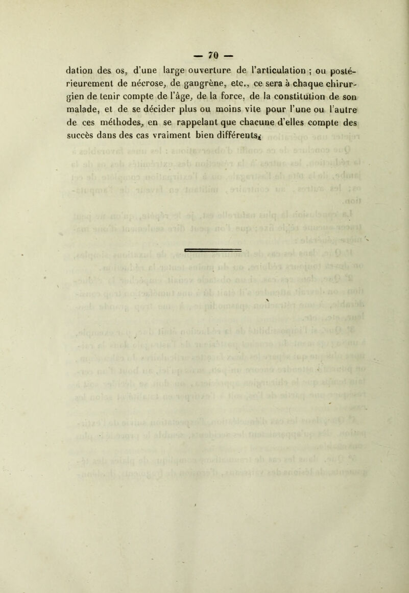 dation des os, d’une large ouverture de l’articulation ; ou posté- rieurement de nécrose^ de gangrène, etc., ce sera à chaque chirur- gien de tenir compte de l’âge, de la force, de la constitution de son malade, et de se décider plus ou moins vile pour l’une ou l’autre de ces méthodes, en se rappelant que chacune d’elles compte des succès dans des cas vraiment bien différents*