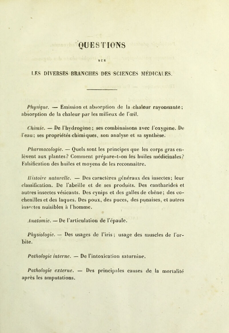 QUESTIONS SUR LES DIVERSES BRANCHES DES SCIENCES MÉDICÂi ES. Physique. — Emission et absorption de la chaleur rayonnante ; absorption de la chaleur par les milieux de l’œil. Chimie. — De l’hydrogène; ses combinaisons avec l’oxygene. De l’eau; ses propriétés chimiques, son analyse et sa synthèse. Pharmacologie. — Quels sont les principes que les corps gras en- lèvent aux plantes? Comment prépare-t-on les huiles médicinales? Falsification des huiles et moyens de les reconnaître. Histoire naturelle. — Des caractères généraux des insectes; leur classification. De l’abeille et de ses produits. Des cantharides et autres insectes vésicants. Des cynips et des galles de chêne; des co- chenilles et des laques. Des poux, des puces, des punaises, et autres insectes nuisibles à l’homme. I Anatomie. —De l’articulation de l’épaule. Physiologie. — Des usages de l’iris; usage des muscles de l’or- bite. Pathologie interne. — De l’intoxication saturnine. Pathologie externe. — Des principales causes de la mortalité après les amputations.