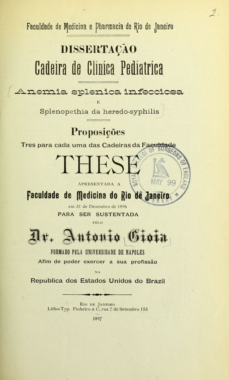 DISSERTAÇÃO CatÉa la Cliaica Fediatrica -Anemia- splenica irLfecciosa E Splenopathia da heredo-syphilis Proposições Tres para cada uma das Cadeiras da THES APRESENTADA A Faculdade de medicina do jtio em 31 de Dezembro de 1896 PARA SER SUSTENTADA t FORMADO PELA UNIVERSIDADE DE NÁPOLES Afim de poder exercer a sua profissão NA Republica dos Estados Unidos do Brazil Rio de Janeiro Litho-Typ. Pinheiro & C, rua 7 de Setembro 153 1897