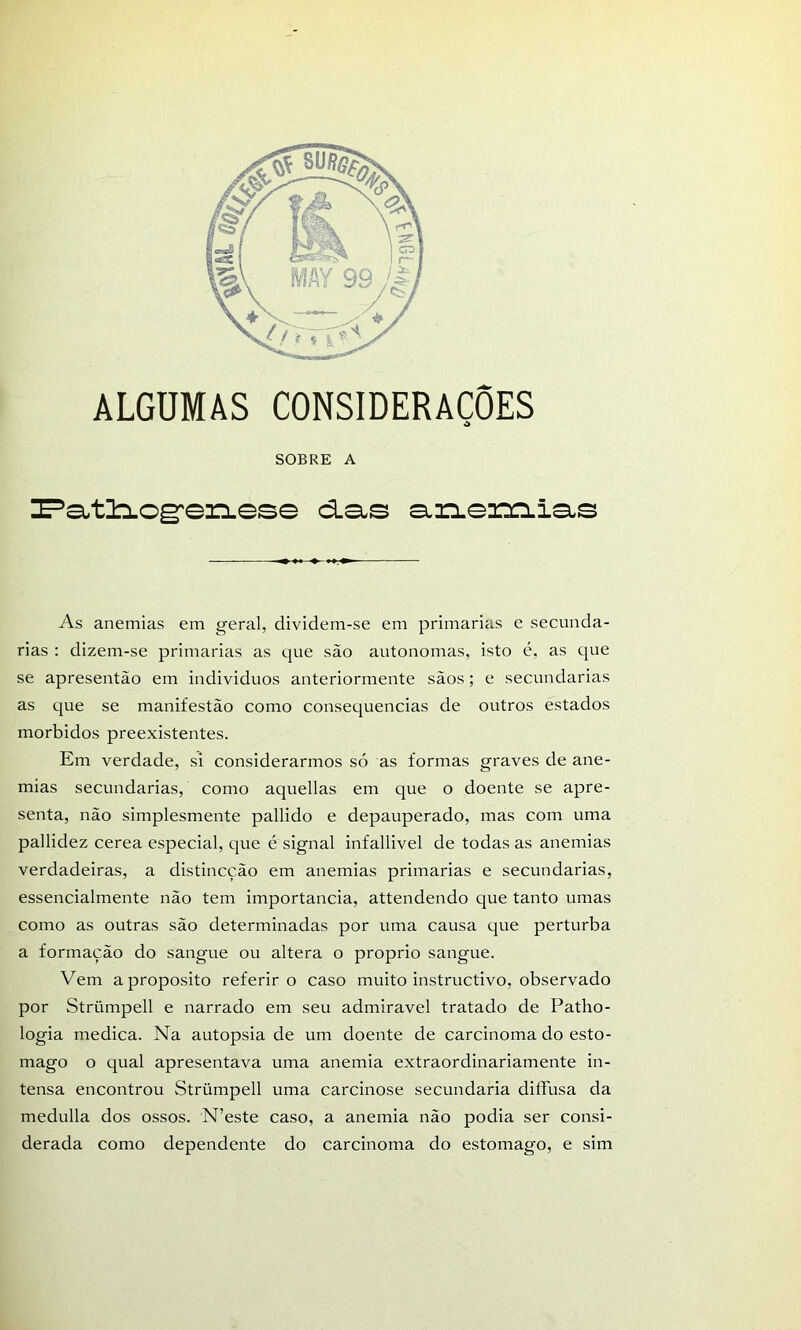 ALGUMAS CONSIDERAÇÕES SOBRE A !E=*a.tl:LOg:en.ese d.a-s a,rLemia.s As anemias em geral, dividem-se em primarias e secunda- rias : dizem-se primarias as que são autonomas, isto é, as que se apresentão em individuos anteriormente sãos; e secundarias as que se manifestão como consequências de outros estados morbidos preexistentes. Em verdade, si considerarmos só as formas graves de ane- mias secundarias, como aquellas em que o doente se apre- senta, não simplesmente pallido e depauperado, mas com uma pallidez cerea especial, que é signal infallivel de todas as anemias verdadeiras, a distincção em anemias primarias e secundarias, essencialmente não tem importância, attendendo que tanto umas como as outras são determinadas por uma causa que perturba a formação do sangue ou altera o proprio sangue. Vem aproposito referir o caso muito instructivo, observado por Strümpell e narrado em seu admiravel tratado de Patho- logia medica. Na autopsia de um doente de carcinoma do esto- mago o qual apresentava uma anemia extraordinariamente in- tensa encontrou Strümpell uma carcinose secundaria diífusa da medulla dos ossos. N’este caso, a anemia não podia ser consi- derada como dependente do carcinoma do estomago, e sim