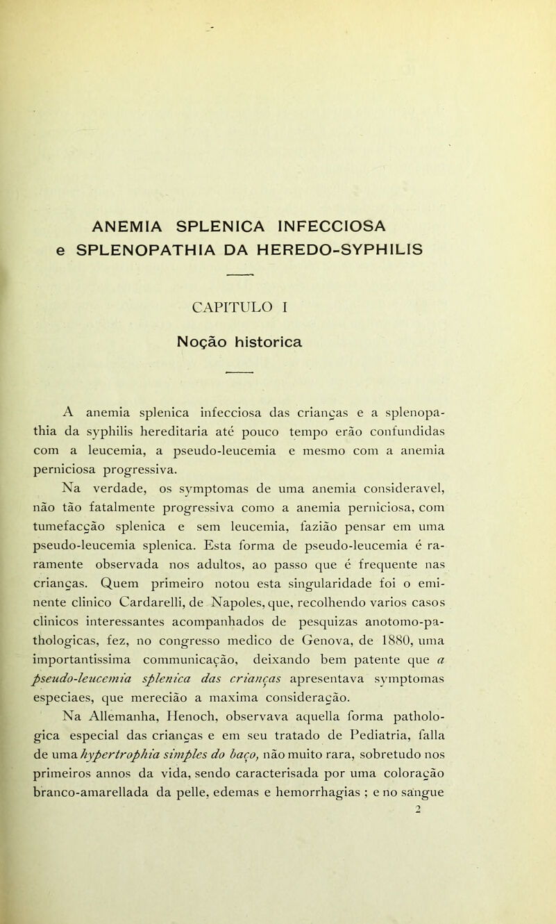 ANEMIA SPLENICA INFECCIOSA e SPLENOPATHIA DA HEREDO-SYPHILIS CAPITULO I Noção histórica A anemia splenica infecciosa das crianças e a splenopa- thia da syphilis hereditária até pouco tempo erão confundidas com a leucemia, a pseudo-leucemia e mesmo com a anemia perniciosa progressiva. Na verdade, os symptomas de uma anemia considerável, não tão fatalmente progressiva como a anemia perniciosa, com tumefacção splenica e sem leucemia, fazião pensar em uma pseudo-leucemia splenica. Esta forma de pseudo-leucemia é ra- ramente observada nos adultos, ao passo que é frequente nas crianças. Quem primeiro notou esta singularidade foi o emi- nente clinico Cardarelli, de Nápoles, que, recolhendo vários casos clinicos interessantes acompanhados de pesquizas anotomo-pa- thologicas, fez, no congresso medico de Génova, de 18<Sü, uma importantissima communicação, deixando bem patente que a pseudo-leucemia splenica das crianças apresentava svmptomas especiaes, que merecião a maxima consideração. Na Allemanha, Henoch, observava aquella forma patholo- gica especial das crianças e em seu tratado de Pediatria, falia de umdi hypertrophia simples do baço, não muito rara, sobretudo nos primeiros annos da vida, sendo caracterisada por uma coloração branco-amarellada da pelle, edemas e hemorrhagias ; e no sangue