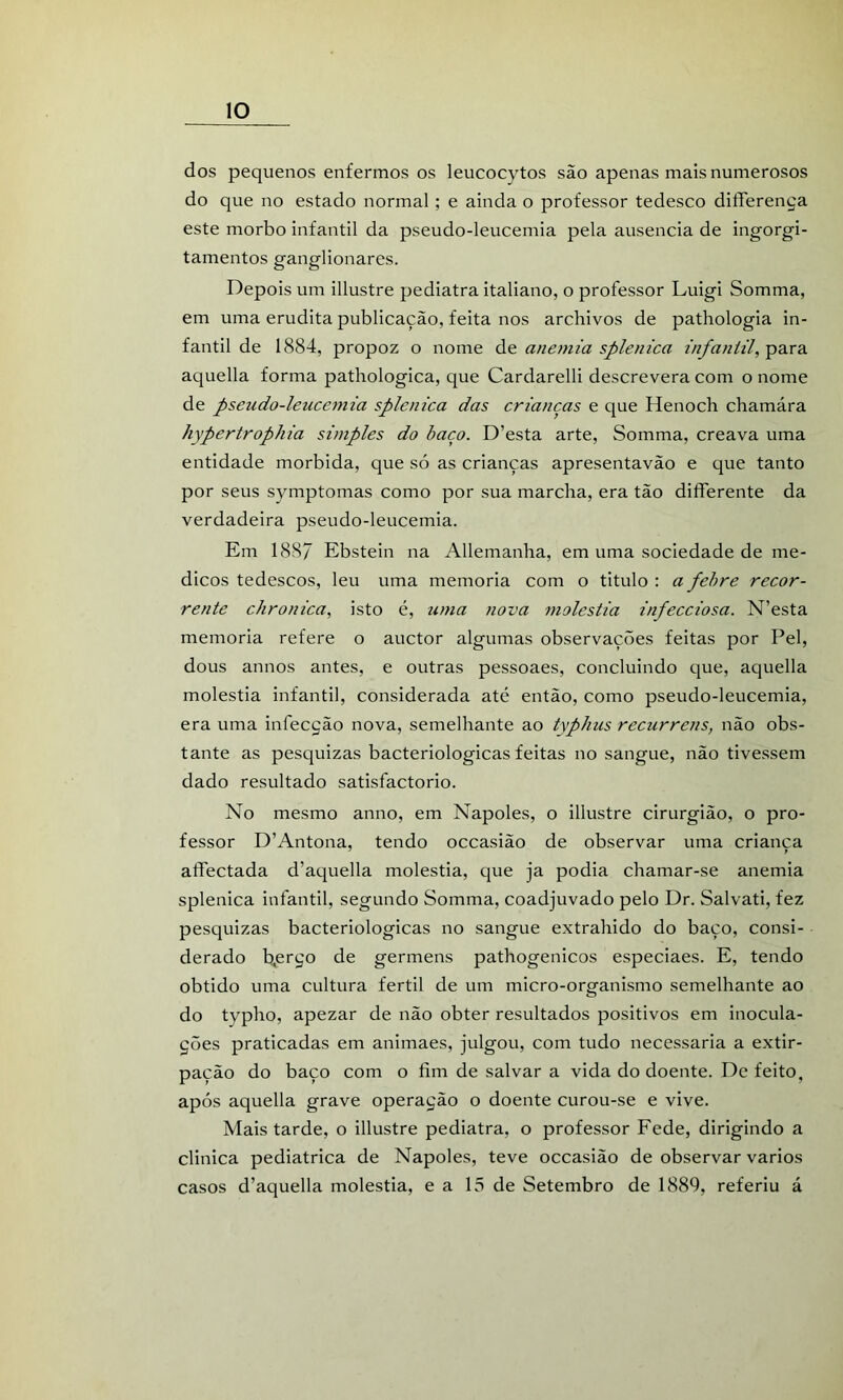 dos pequenos enfermos os leucocytos são apenas mais numerosos do que no estado normal; e ainda o professor tedesco diíferença este morbo infantil da pseudo-leucemia pela ausência de ingurgi- tamentos ganglionares. Depois um illustre pediatra italiano, o professor Luigi Somma, em uma erudita publicação, feita nos archivos de pathologia in- fantil de 1884, propoz o nome de anemia splenica infantil, para aquella forma pathologica, que Cardarelli descrevera com o nome de pseudo-leucemia splenica das crianças e que Henoch chamára hypertrophia simples do baço. D’esta arte, Somma, creava uma entidade mórbida, que só as crianças apresentavão e que tanto por seus symptomas como por sua marcha, era tão differente da verdadeira pseudo-leucemia. Em 188/ Ebstein na Allemanha, em uma sociedade de mé- dicos tedescos, leu uma memória com o titulo : a febre recor- rente chronica, isto é, uma nova moléstia infecciosa. N’esta memória refere o auctor algumas observações feitas por Pel, dous annos antes, e outras pessoaes, concluindo que, aquella moléstia infantil, considerada até então, como pseudo-leucemia, era uma infecção nova, semelhante ao typlius recurrens, não obs- tante as pesquizas bacteriológicas feitas no sangue, não tivessem dado resultado satisfactorio. No mesmo anno, em Nápoles, o illustre cirurgião, o pro- fessor D’Antona, tendo occasião de observar uma criança aífectada d’aquella moléstia, que ja podia chamar-se anemia splenica infantil, segundo Somma, coadjuvado pelo Dr. Salvati, fez pesquizas bacteriológicas no sangue extrahido do baço, consi- derado b,erço de germens pathogenicos especiaes. E, tendo obtido uma cultura fértil de um micro-organismo semelhante ao do typho, apezar de não obter resultados positivos em inocula- ções praticadas em animaes, julgou, com tudo necessária a extir- pação do baço com o fim de salvar a vida do doente. De feito, após aquella grave operação o doente curou-se e vive. Mais tarde, o illustre pediatra, o professor Fede, dirigindo a clinica pediátrica de Nápoles, teve occasião de observar vários casos d’aquella moléstia, e a 13 de Setembro de 1889, referiu á