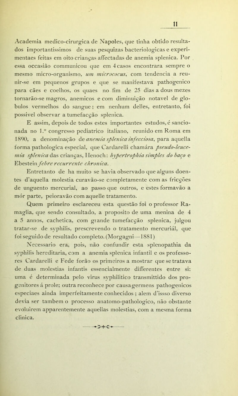 Academia medico-cirurgica de Nápoles, que tinha obtido resulta- dos importantíssimos de suas pesquizas bacteriológicas e experi- mentaes feitas em oito criancas aíTectadas de anemia splenica. Por essa occasião communicou que em 4 casos encontrara sempre o mesmo micro-organismo, um 7mcrococus, com tendencia a reu- nir-se em pequenos grupos e que se manifestava pathogenico para cães e coelhos, os quaes no fim de 25 dias a dous mezes tornarão-se magros, anémicos e com diminuição notável de gló- bulos vermelhos do sangue; em nenhum delles, entretanto, foi possivel observar a tumefacção splenica. E assim, depois de todos estes importantes estudos, é sancio- nada no 1congresso pediátrico italiano, reunido em Roma em 1890, a denominação áç: aneniia splenica znfeccwsa, -pa-rdi 3.c[üQ\\a. forma pathologica especial, que Cardarelli chamára pseudo-leuce- mia splenica ádiS, crianças, Ilenoch: h\pertrophia simples do baço e Ebestein febre recurrente chronica. Entretanto de ha muito se havia observado que alguns doen- tes d’aquella moléstia curavão-se completamente com as fricções de unguento mercurial, ao passo que outros, e estes formavão a mór parte, peioravão com aquelle tratamento. Quem primeiro esclareceu esta questão foi o professor Ra- maglia. que sendo consultado, a proposito de uma menina de 4 a 5 annos, cachetica, com grande tumefacção splenica, julgou tratar-se de svphilis, prescrevendo o tratamento mercurial, que foi seguido de resultado completo. (Morgagni—1881) Necessário era, pois, não confundir esta splenopathia da svphilis hereditária, com a anemia splenica infantil e os professo- res Cardarelli e Fede forão os primeiros a mostrar que se tratava de duas moléstias infantis essencialmente dilTerentes entre si; uma é determinada pelo virus svphilitico transmittido dos pro- genitores á prole; outra reconhece por causagermens pathogenicos especiaes ainda imperfeitamente conhecidos ; alem d'issso diverso devia ser também o processo anatomo-pathologico, não obstante evoluirem apparentemente aquellas moléstias, com a mesma forma clinica.