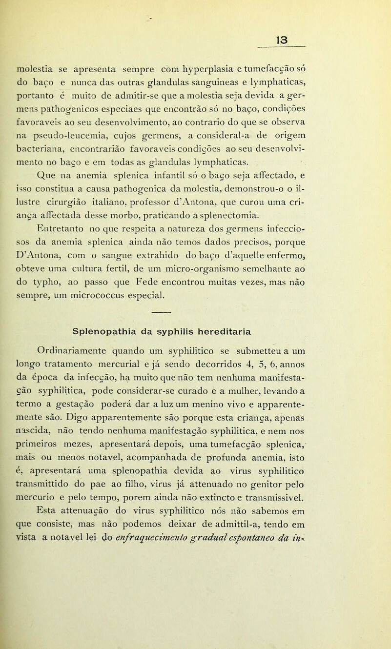 moléstia se apresenta sempre com hyperplasia e tumefacção só do baço e nunca das outras glandulas sanguíneas e lymphaticas, portanto é muito de admitir-se que a moléstia seja devida a ger- mens pathogenicos especiaes que encontrão só no baço, condições favoráveis ao seu desenvolvimento, ao contrario do que se observa na pseudo-leucemia, cujos germens, a consideral-a de origem bacteriana, encontrarião favoráveis condições ao seu desenvolvi- mento no baço e em todas as glandulas lymphaticas. Que na anemia splenica infantil só o baço seja alTectado, e isso constitua a causa pathogenica da moléstia, demonstrou-o o il- lustre cirurgião italiano, professor dh\ntona, que curou uma cri- ança affectada desse morbo, praticando a splenectomia. Entretanto no que respeita a natureza dos germens infeccio- sos da anemia splenica ainda não temos dados precisos, porque D’Antona, com o sangue extrahido do baço d’aquelle enfermo, obteve uma cultura fértil, de um micro-organismo semelhante ao do typho, ao passo que Fede encontrou muitas vezes, mas não sempre, um micrococcus especial. Splenopathia da syphilis hereditária Ordinariamente quando um syphilitico se submetteu a um longo tratamento mercurial e já sendo decorridos 4, 5, 6, annos da época da infecção, ha muito que não tem nenhuma manifesta- ção syphilitica, pode considerar-se curado e a mulher, levando a termo a gestação poderá dar a luz um menino vivo e apparente- mente são. Digo apparentemente são porque esta criança, apenas nascida, não tendo nenhuma manifestação syphilitica, e nem nos primeiros mezes, apresentará depois, uma tumefacção splenica, mais ou menos notável, acompanhada de profunda anemia, isto é, apresentará uma splenopathia devida ao virus syphilitico transmittido do pae ao filho, virus já attenuado no genitor pelo mercúrio e pelo tempo, porem ainda não extincto e transmissível. Esta attenuação do virus syphilitico nós não sabemos em que consiste, mas não podemos deixar de admittil-a, tendo em vista a notável lei do enfraquecimento gradual espontâneo da in-<