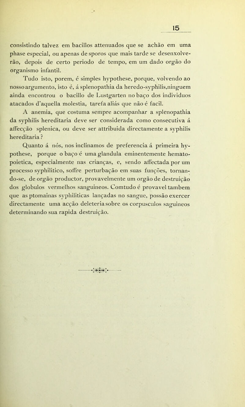 consistindo talvez em bacillos attenuados que se achão em uma phase especial, ou apenas de sporos que mais tarde se desenxolve- rão, depois de certo periodo de tempo, em um dado orgão do organismo infantil. Tudo isto, porem, é simples hypothese, porque, volvendo ao nosso argumento, isto é, á splenopathia da heredo-svphilis,ninguém ainda encontrou o bacillo de Lustgarten no baço dos individuos atacados d’aquella moléstia, tarefa aliás que não é facil. A anemia, que costuma sempre acompanhar a splenopathia da syphilis hereditária deve ser considerada como consecutiva á aífecção splenica, ou deve ser attribuida directamente a syphilis hereditária ? Quanto á nós, nos inclinamos de preferencia á primeira hy- pothese, porque o baço é uma glandula eminentemente hemato- poietica, especialmente nas crianças, e, sendo affectada por um processo syphilitico, soffre perturbação em suas funções, tornan- do-se, de orgão productor, provavelmente um orgão de destruição dos globulos vermelhos sanguíneos. Comtudo é provável também que as ptomainas svphiliticas lançadas no sangue, possão exercer directamente uma acção deleteria sobre os corpúsculos saguineos determinando sua rapida destruição.