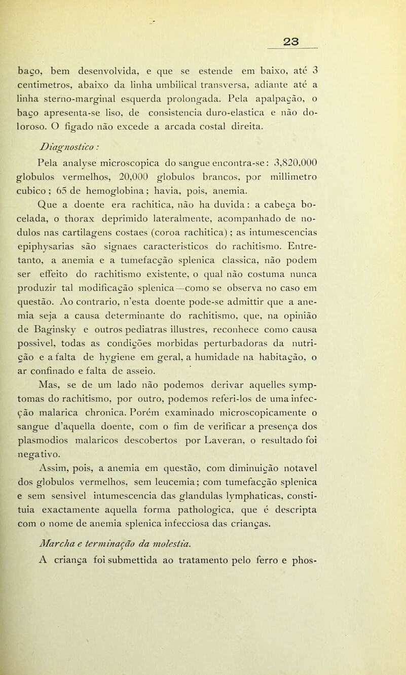 baço, bem desenvolvida, e que se estende em baixo, até 3 centímetros, abaixo da linha umbilical transversa, adiante até a linha sterno-marginal esquerda prolongada. Pela apalpação, o baço apresenta-se liso, de consistência duro-elastica e não do- loroso. O figado não excede a arcada costal direita. Diagnostico: Pela analyse microscópica do sangue encontra-se : 3,820.000 globulos vermelhos, 20,000 globulos brancos, por millimetro cubico ; 65 de hemoglobina; havia, pois, anemia. Que a doente era rachitica, não ha duvida: a cabeça bo- celada, o thorax deprimido lateralmente, acompanhado de no- dulos nas cartilagens costaes (coroa rachitica) ; as intumescências epiphysarias são signaes característicos do rachitismo. Entre- tanto, a anemia e a tumefacção splenica classica, não podem ser eíTeito do rachitismo existente, o qual não costuma nunca produzir tal modificação splenica—como se observa no caso em questão. Ao contrario, n’esta doente pode-se admittir que a ane- mia seja a causa determinante do rachitismo, que, na opinião de Baginsky e outros pediatras illustres, reconhece como causa possível, todas as condições mórbidas perturbadoras da nutri- ção e a falta de hygiene em geral, a humidade na habitação, o ar confinado e falta de asseio. Mas, se de um lado não podemos derivar aquelles symp- tomas do rachitismo, por outro, podemos referi-los de uma infec- ção malarica chronica. Porém examinado microscopicamente o sangue d’aquella doente, com o fim de verificar a presença dos plasmodios malaricos descobertos por Laveran, o resultado foi negativo. Assim, pois, a anemia em questão, com diminuição notável dos globulos vermelhos, sem leucemia; com tumefacção splenica e sem sensível intumescência das glandulas Ivmphaticas, consti- tuía exactamente aquella forma pathologica, que é descripta com o nome de anemia splenica infecciosa das crianças. Marcha e terminação da moléstia. A criança foi submettida ao tratamento pelo ferro e phos-