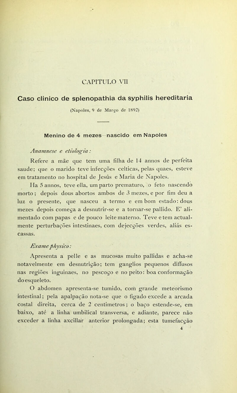 Caso clinico de splenopathia da syphilis hereditária (Nápoles, 9 de Março de 1892) Menino de 4 mezes- nascido em Nápoles Anamnese e etiologia: Refere a mãe que tem uma filha de 14 annos de perfeita saude; que o marido teve infecções celticas, pelas quaes, esteve em tratamento no hospital de Jesús e Maria de Nápoles. Ha 5 annos, teve ella, um parto prematuro, o feto nascendo morto ; depois dous abortos ambos de 3 mezes, e por fim deu a luz o presente, que nasceu a termo e em bom estado: dous mezes depois começa a desnutrir-se e a tornar-se pallido. E’ ali- mentado com papas e de pouco leite materno. Teve etem actual- mente perturbações intestinaes, com dejecções verdes, aliás es- cassas. Exame physico: Apresenta a pelle e as mucosas muito pallidas e acha-se notavelmente em desnutrição; tem gânglios pequenos diífusos nas regiões inguinaes, no pescoço e no peito: boa conformação do esqueleto. O abdómen apresenta-se túmido, com grande meteorismo intestinal; pela apalpação nota-se que o figado excede a arcada costal direita, cerca de 2 centimetros; o baço estende-se, em baixo, até a linha umbilical transversa, e adiante, parece não exceder a linha axcillár anterior prolongada; esta tumefacção 4