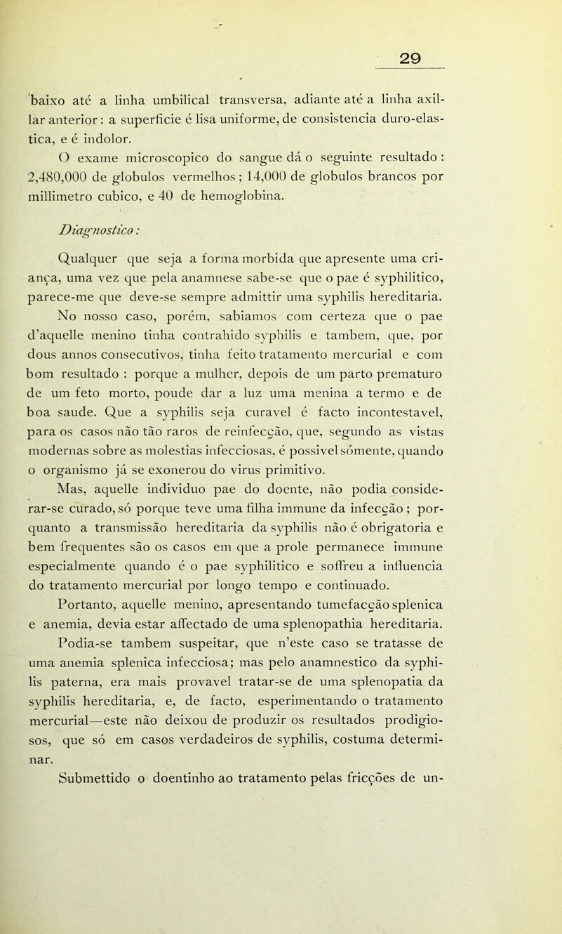 baixo até a linha umbilical transversa, adiante até a linha axil- lar anterior: a superfície é lisa uniforme, de consistência duro-elas- tica, e é indolor. O exame microscopico do sangue dá o seguinte resultado : 2,480,000 de globulos vermelhos; 14,000 de globulos brancos por millimetro cubico, e 40 de hemoglobina. Diagnostico: Qualquer que seja a forma mórbida que apresente uma cri- ança, uma vez que pela anamnese sabe-se que o pae é syphilitico, parece-me que deve-se sempre admittir uma syphilis hereditária. No nosso caso, porém, sabiamos com certeza que o pae d’aquelle menino tinha contrahido syphilis e também, que, por dous annos consecutivos, tinha feito tratamento mercurial e com bom resultado : porque a mulher, depois de um parto prematuro de um feto morto, poude dar a luz uma menina a termo e de boa saude. Que a syphilis seja curável é facto incontestável, para os casos não tão raros de reiníecção, que, segundo as vistas modernas sobre as moléstias infecciosas, é possivel sómente, quando o organismo já se exonerou do virus primitivo. Mas, aquelle individuo pae do doente, não podia conside- rar-se curado, só porque teve uma filha immune da infecção ; por- cjuanto a transmissão hereditária da syphilis não é obrigatória e bem frequentes são os casos em que a prole permanece immune especialmente quando é o pae syphilitico e sofFreu a influencia do tratamento mercurial por longo tempo e continuado. Portanto, aquelle menino, apresentando tumefacção splenica e anemia, devia estar aíTectado de uma splenopathia hereditária. Podia-se também suspeitar, que n’este caso se tratasse de uma anemia splenica infecciosa; mas pelo anamnestico da syphi- lis paterna, era mais provável tratar-se de uma splenopatia da syphilis hereditária, e, de facto, esperimentando o tratamento mercurial—este não deixou de produzir os resultados prodigio- sos, que só em casos verdadeiros de syphilis, costuma determi- nar. Submettido o doentinho ao tratamento pelas fricções de un-