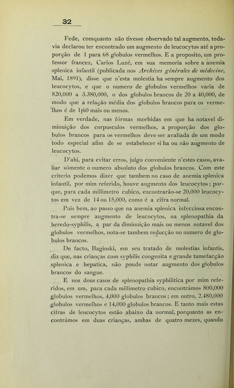 Fede, comquanto não tivesse observado tal augmento, toda- via declarou ter encontrado um augmento de leucocytos até a pro- porção de 1 para 68 globulos vermelhos. E a proposito, um pro- fessor francez, Carlos Luzé, em sua memória sobre a anemia splenica infantil (publicada nos Archives générales de mèdecine, Mai, 1891), disse que n’esta moléstia ha sempre augmento dos leucocytos, e que o numero de globulos vermelhos varia de 820,000 a 3.380,000, o dos globulos brancos de 20 a 40,000, de modo que a relação média dos globulos brancos para os verme- lhos é de 1|60 mais ou menos. Em verdade, nas fôrmas mórbidas em que ha notável di- minuição dos corpúsculos vermelhos, a proporção dos glo- bulos brancos para os vermelhos deve ser avaliada de um modo todo especial afim de se estabelecer si ha ou não augmento de leucocytos. D’ahi, para evitar erros, julgo conveniente n’estes casos, ava- liar sómente o numero absoluto dos globulos brancos. Com este critério podemos dizer que também no caso de anemia splenica infantil, por mim referido, houve augmento dos leucocytos; por- que, para cada millimetro cubico, encontrarão-se 20,000 leucocy- tos em vez de 14 ou 15,000, como é a cifra normal. Pois bem, ao passo que na anemia splenica infecciosa encon- tra-se sempre augmento de leucocytos, na splenopathia da _heredo-svphilis, a par da diminuição mais ou menos notável dos ,globulos vermelhos, nota-se também reducção no numero de glo- bulos brancos. De facto, Baginski, em seu tratado de moléstias infantis, diz que, nas crianças com svphilis congênita e grande tumefacção splenica e hepatica, não poude notar augmento dos globulos brancos do sangue. _ , E nos dous casos de splenopathia syphilitica por mim refe- ridos, em um, para cada millimetro cubico, encontrámos 800,000 globulos vermelhos, 4,000 globulos brancos; em outro, 2.480,000 globulos vermelhos e 14,000 globulos brancos. E tanto mais estas cifras de leucocvtos estão abaixo da normal, porquanto as en- contrámos em duas criancas, ambas de quatro mezes, quando