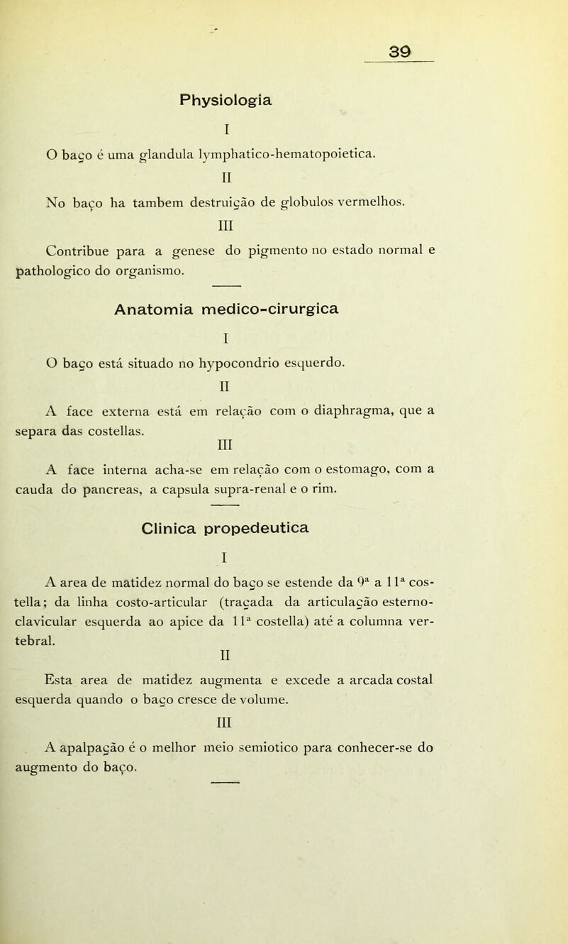 Physiologia I O baço é uma glandula lymphatico-hematopoietica. II No baço ha também destruição de globulos vermelhos. III Contribue para a genese do pigmento no estado normal e pathologico do organismo. Anatomia medico-cirurgica I O baço está situado no hypocondrio esquerdo. II A face externa está em relação com o diaphragma, que a separa das costellas. III A face interna acha-se em relação com o estomago, com a cauda do pancreas, a capsula supra-renal e o rim. Clinica propedêutica I A area de matidez normal do baço se estende da 9“^ a 1cos- tella; da linha costo-articular (traçada da articulação esterno- clavicular esquerda ao apice da costella) até a columna ver- tebral. II Esta area de matidez augmenta e excede a arcada costal esquerda quando o baço cresce de volume. III A apalpação é o melhor meio semiotico para conhecer-se do augmento do baço.