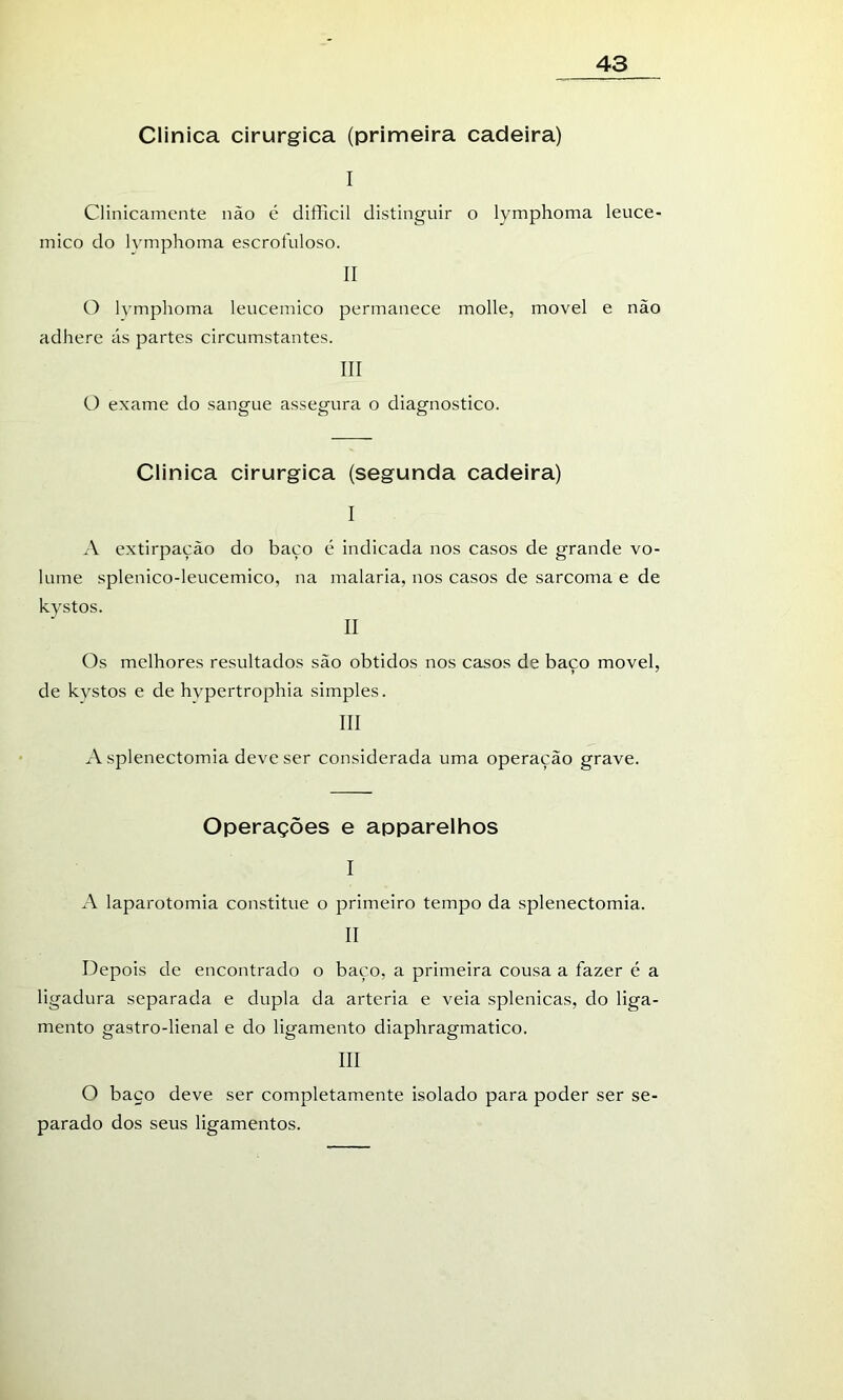 Clinica cirúrgica (primeira cadeira) I Clinicamente não é difficil distinguir o lymphoma leuce- mico do lymphoma escrofuloso. II C) lymphoma leucemico permanece molle, movei e não adhere ás partes circumstantes. III O exame do sangue assegura o diagnostico. Clinica cirúrgica (segunda cadeira) I A extirpação do baço é indicada nos casos de grande vo- lume splenico-leucemico, na malaria, nos casos de sarcoma e de II Os melhores resultados são obtidos nos casos de baço movei, de kvstos e de hvpertrophia simples. III A splenectomia deve ser considerada uma operação grave. Operações e apparelhos I A laparotomia constitue o primeiro tempo da splenectomia. II Depois de encontrado o baço, a primeira cousa a fazer é a ligadura separada e dupla da artéria e veia splenicas, do liga- mento gastro-lienal e do ligamento diaphragmatico. III O baço deve ser completamente isolado para poder ser se- parado dos seus ligamentos.