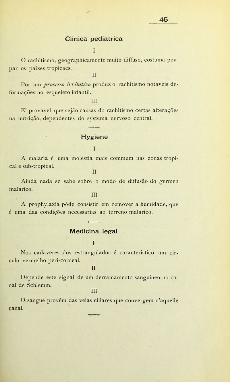 Clinica pediátrica I 45 O rachitismo, geographicamente muito diffuso, costuma pou- par os paizes tropicaes. II Por um processo irritativo produz o rachitismo notáveis de- formações no esqueleto infantil. III E’ provável que sejão causas do rachitismo certas alterações na nutrição, dependentes do systema nervoso central. Hygiene I A malaria é uma moléstia mais commum nas zonas tropi- cal e sub-tropical. II Ainda nada se sabe sobre o modo de diífusão do germen malarico. III A prophylaxia póde consistir em remover a humidade, que é uma das condicões necessárias ao terreno malarico. Medicina legal I Nos cadaveres dos estrangulados é característico um cir- culo vermelho peri-corneal. II Depende este signal de um derramamento sanguineo no ca- nal de Schlemm. III O sangue provém das veias ciliares que convergem n’aquelle canal.