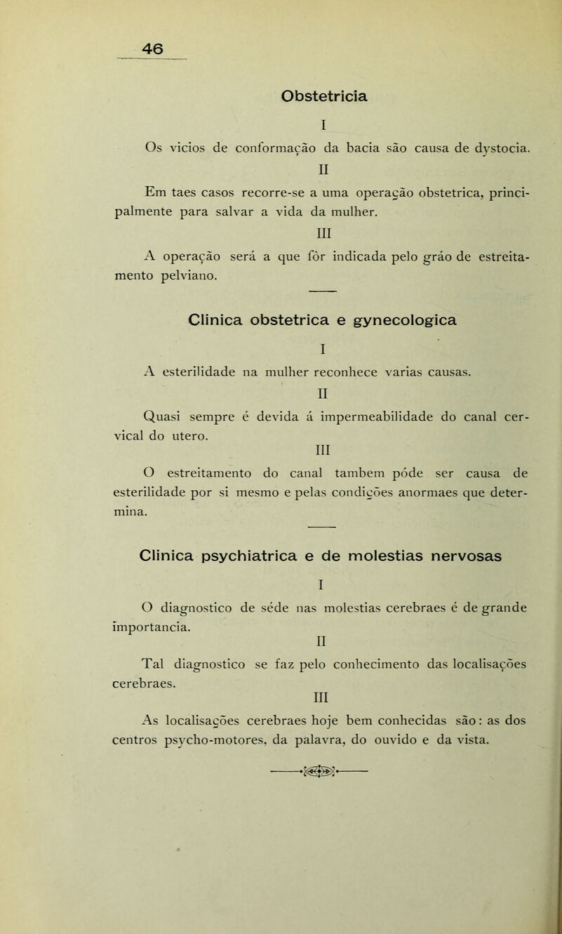 Obstetrícia I Os vicios de conformação da bacia são causa de dystocia. II Em taes casos recorre-se a uma operação obstétrica, princi- palmente para salvar a vida da mulher. III A operação será a que fôr indicada pelo gráo de estreita- mento pelviano. Clinica obstétrica e gynecologica I A esterilidade na mulher reconhece varias causas. II Quasi sempre é devida á impermeabilidade do canal cer- vical do utero. III O estreitamento do canal também póde ser causa de esterilidade por si mesmo e pelas condições anormaes que deter- mina. Clinica psychiatrica e de moléstias nervosas I O diagnostico de séde nas moléstias cerebraes é de grande importância. II Tal diagnostico se faz pelo conhecimento das localisações cerebraes. III As localisações cerebraes hoje bem conhecidas são: as dos centros psycho-motores, da palavra, do ouvido e da vista.