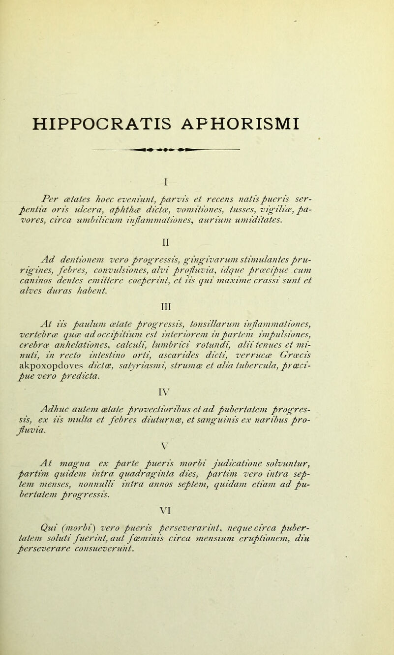 HIPPOCRATIS APHORISMI 1 Per cetates hoec evcniuni, parvis et recens na tis pueris ser- pentia oris ulcera, aphthíP dictoc, voniitiones, tusses, vigilice, pa- vores, circa umhilicuni inflammationes, aurium umiditates. II Ad dentionem vero progressis, gingivarum stimulantes pru- rigines, febres, convtãsiones, alvi profuvia, idque proccipue ctini caninos dentes emitterc coeperint, et iis qui maxüne crassi sunt et alves duras hahent. III At iis pauluni oetate prog'ressis, tonsillaruni inflanunationes, vertebral quce adoccipitium est interioreni inpartem impulsiones, crebrce anhelationes, calculi, lumbrici rotundi, aliitenues et mi- nuti, in recto intestino orti, ascarides dicti, vcrrucce Grcecis akpoxopdoves dictoe, satyriasmi, strumoe et alia tidiercida, proeci- pue vero predicta. IV Adhuc auteni oetate provectioribus et ad pubertatem progres- sis, ex iis nndta et febres diuturnoe, et sanguinis ex naribus pro- fuvia. \ At magna ex parte pueris morbi judicatione solvuntur, partim quidem intra quadraginta dies, partim vero intra sep- tem menses, noniiulli intra annos septem, quidam etiam ad pu- bertatem progressis. W Qui (morbi) vero pueris pcrseverarint, neque circa puber- tatem soluti fuerint, aid foeminis circa mensium eruptionem, diu perseverare consueverunt.