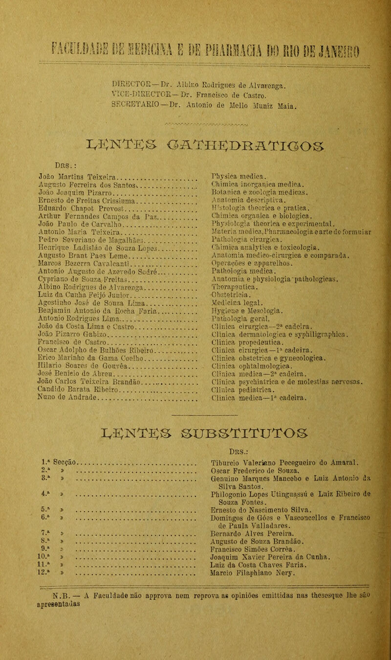 DIRECTOE— Dr. Albino Rodrigues de Alvarenga. VICE-DIEECTGR—Dr. Francisco de Castro. SECRETARIO —Dr. Antonio de Mello Muniz Maia. IA5NT3SS GAT-I-U50RATK50S DRS. : João Martins Teixeira Augusto Ferreira dos Santos* João Joaquim Pizarro Ernesto de Freitas Crissiuma Eduardo Chapot Prevost Arthur Fernandes Campos da Paz João Paulo de Carvalho Antonio Maria Teixeira Pedro Severiano de Magalhães Henrique Ladisláo de Souza Lopes Augusto Brant Paes Leme Marcos Bezerra Cavalcanti Antonio Augusto de Azevedo Sodré Cypriano de Souza, Freitas Albino Rodrigues de Alvarenga Luiz da Cunha Feijó Junior Agostinho José de Souza Lima Benjamin Antonio da Rocha Faria Antonio Rodrigues Lima João da Costa Lima e Castro João Pizarro Gabizo Francisco de Castro Oscar Adolpho de Bulhões Ribeiro Erico Marinho da Gama Coelho Hilário Soares de Gouvêa José Benieio de Abreu João Carlos Teixeira Brandão Cândido Barata Ribeiro Nuno de Andrade Physica medica. Chimica inorgânica medica. Botânica e zoologia medicas. A na tomia descriptiva. Histologia theorica e pratica. Chimica organica e biologica. Physiolcgia theorica e experimental. Matéria medica,Pharmacologiaearte do formuiar Pathologia cirúrgica. Chimica analytica e toxicologia. Anatomia medico-cinjrgica e comparada. Operações e apparelhos. Pathologia medica. Anatomia e physiologia pathologicas. Therapeutica. -Obstetrícia. Medicina legal. Hygiene e Mesologia. Pathologia geral, Clinica cirúrgica—2a cadeira. Clinica dennatolnglca e syphiligrnphica. Clinica propedêutica. Clinica cirúrgica—Ia cadeira . Clinica obstétrica e gyueeologica. Clinica ophtalmologica. Clinica medica—2a cadeira. Clinica psychiatrica e de moléstias nervosas. Clinica pediátrica. Clinica medica—Ia cadeira. I^NT^S SUBSTITUTOS DBS.: 1. a Secção Tiburcio Valemno Pecegueiro do Amaral. 2. a » Oscar Frederico de Souza. 3. a » Genuiuo Marques Mancebo e Luiz Antonio da Silva Santos. 4. a » Philogonio Lopes Utinguassú e Luiz Ribeiro de Souza Fontes. 5. ' > Ernesto do Nascimento Silva. 6. a j> Domingos de Góes e Vasconcellos e Francisco de Paula Valladares. 7-a » Bernardo Alves Pereira. §.a » Augusto de Souza Brandão. 9.a » Francisco Simões Corrêa. 10.a 3> Joaquim Xavier Pereira da Cunha. ll-a » Luiz da Costa Chaves Faria. 12.a » Mareio Filaphiano Nery. N.B.— A Faculdade não approva nem reprova as opiniões emitlidas nas thesesque lhe são apresentadas