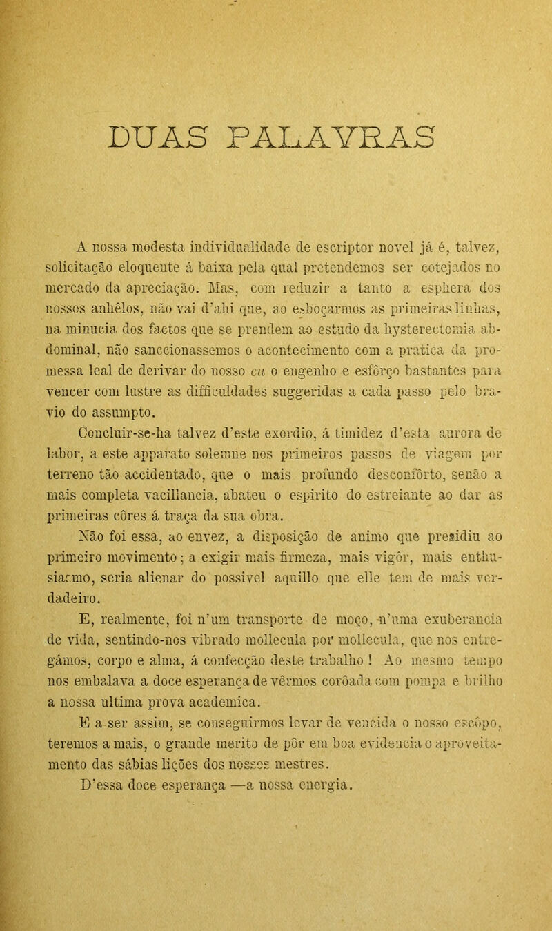 DUAS PALAVRAS A nossa modesta individualidade de escriptor novel já é, talvez, solicitação eloquente á baixa pela qual pretendemos ser cotejados no mercado da apreciação. Mas, com reduzir a tanto a esphera dos nossos anliêlos, não vai d’aki que, ao esboçarmos as primeiras linhas, na minúcia dos factos que se prendem ao estudo da kysterectomia ab- dominal, não sanccionassemos o acontecimento com a pratica da pro- messa leal de derivar do nosso cu o engenho e esforço bastantes para vencer com lustre as dificuldades suggeridas a cada passo pelo bra- vio do assumpto. Concluir-se-lia talvez d’este exordio, á timidez d’esta aurora de labor, a este apparato solemne nos primeiros passos de viagem per terreno tão accidentado, que o mais profundo desconforto, senão a mais completa vaciliancia, abateu o espirito do estreiante ao dar as primeiras côres á traça da sua obra. Não foi essa, ao envez, a disposição de animo que presidiu ao primeiro movimento; a exigir mais firmeza, mais vigôr, mais entku- siacmo, seria alienar do possível aquillo que elle tem de mais ver- dadeiro. E, realmente, foi ir um transporte de moço, n'uma exuberância de vida, sentindo-nos vibrado mollecula por mollecula, que nos entre- gámos, corpo e alma, á confecção deste trabalho ! Ao mesmo tempo nos embalava a doce esperança de vermos coroada com pompa e brilho a nossa ultima prova acadêmica. E a ser assim, se conseguirmos levar de vencida o nosso escopo, teremos amais, o grande mérito de pôr em boa evidencia o aproveita- mento das sábias lições dos nossos mestres. Dessa doce esperança —a nossa energia.