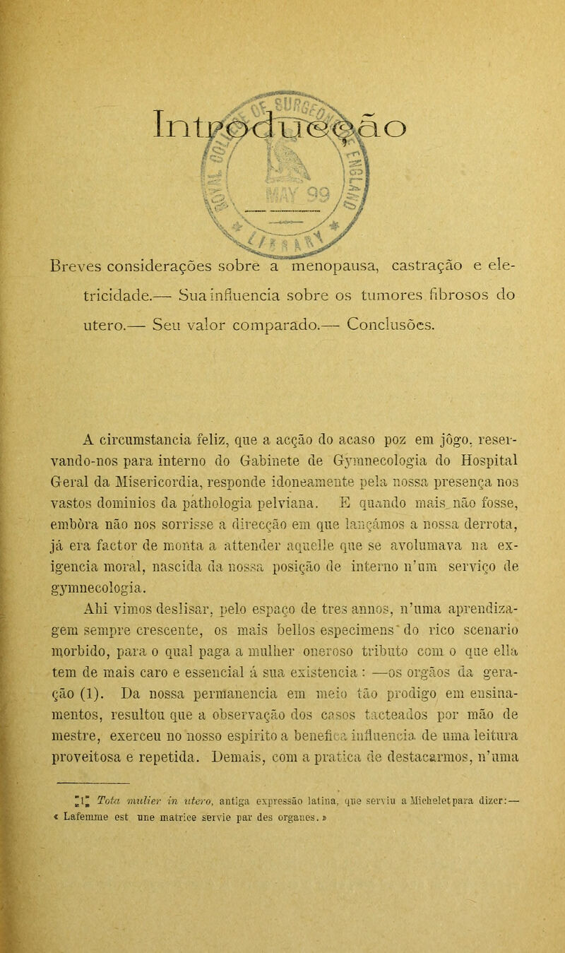 utero.— Seu valor comparado.— Conclusões. A circumstancia feliz, que a acção do acaso poz em jôgo, reser- vando-nos para interno do Gabinete de Gymnecologia do Hospital Geral da Misericórdia, responde idoneamente pela nossa presença nos vastos dominios da pathologia pelviana. E quando mais não fosse, embora não nos sorrisse a direcção em que lançámos a nossa derrota, já era factor de monta a attender aquelle que se avolumava na ex- igência moral, nascida da nossa posição de interno n’ um serviço de gymnecologia. Ahi vimos deslisar, pelo espaço de tres annos, n’uma aprendiza- gem sempre crescente, os mais belios especimens'do rico scenario morbido, para o qual paga a mulher oneroso tributo com o que ella tem de mais caro e essencial á sua existência : —os orgãos da gera- ção (1). Da nossa permanência em meio tão prodigo em ensina- mentos, resultou que a observação dos casos tacteados por mão de mestre, exerceu no nosso espirito a benefica influencia, de uma leitura proveitosa e repetida. Demais, com a pratica de destacarmos, n’nma 1” Tota mulier in utero, antiga expressão latina, que serviu a llicheletpara dizer: — « Lafemme est une matrice seivio par des orgaues. »