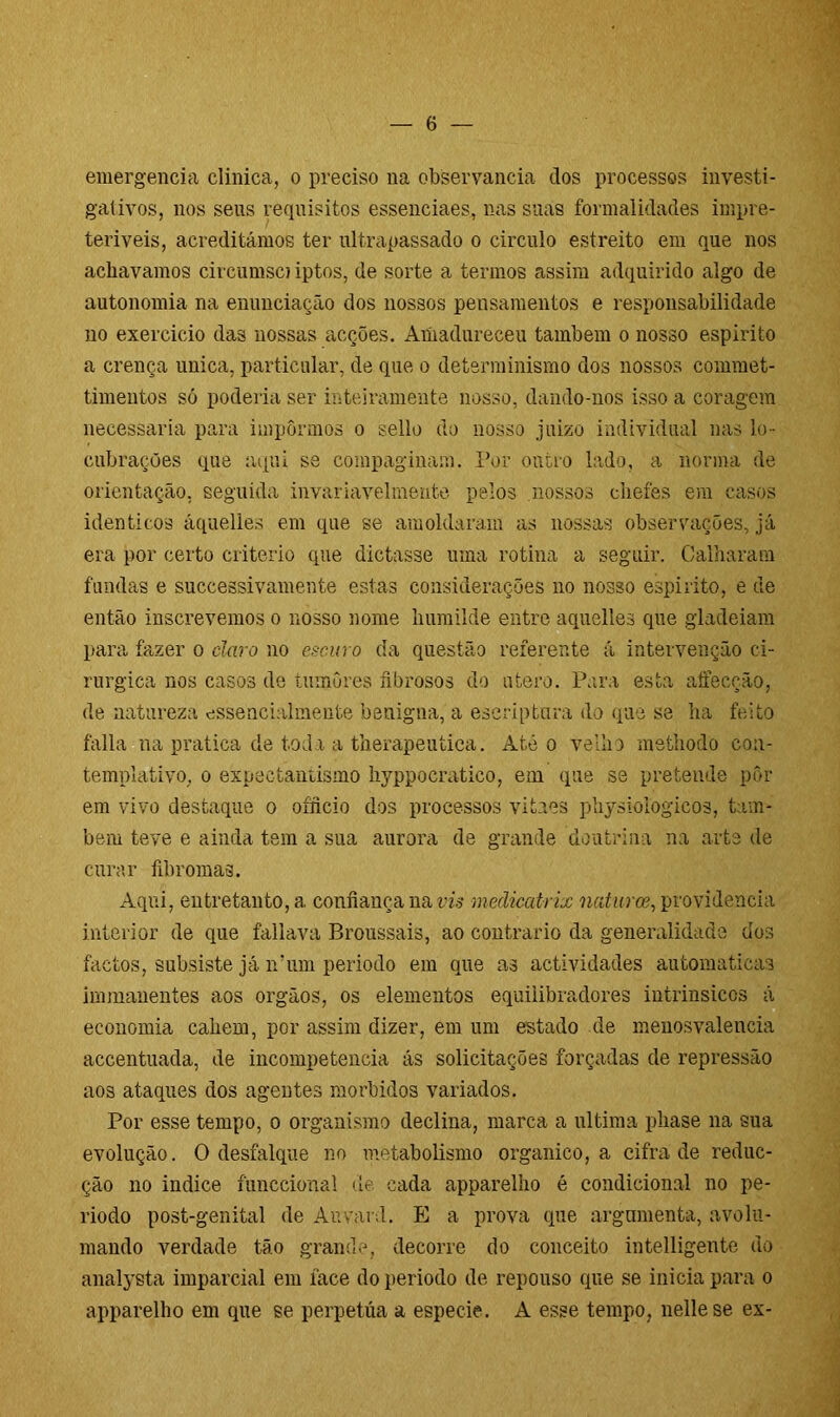 emergencia clinica, o preciso na observância dos processos investi- gativos, nos seus requisitos essenciaes, nas suas formalidades impre- teriveis, acreditámos ter ultrapassado o circulo estreito em que nos achavamos circumso iptos, de sorte a termos assim adquirido algo de autonomia na enunciação dos nossos pensamentos e responsabilidade no exercido das nossas acções. Amadureceu também o nosso espirito a crença unica, particular, de que o determinismo dos nossos commet- timentos só poderia ser inteiramente nosso, dando-nos isso a coragem necessária para impormos o s.ello do nosso juiz o individual nas lo- cubrações que aqui se compaginam. Por outro lado, a norma de orientação, seguida invariavelmente pelos nossos chefes em casos idênticos áquelies em que se amoldaram as nossas observações, já era por certo critério que dictasse uma rotina a seguir. Calharam fundas e successivamente estas considerações no nosso espirito, e de então inscrevemos o nosso nome humilde entre aquelles que gladeiam para fazer o claro no escuro da questão referente á intervenção ci- rúrgica nos casos de tumores fibrosos do útero. Para esta aífecção, de natureza esseacialmente benigna, a eseriptnra do que se ha feito falia na pratica de toda a therapeutica. Até o velho methodo con- templativo, o expectanüsmo hyppocratico, em que se pretende pôr em vivo destaque o oíficio dos processos vitaes physiologicos, tam- bém teve e ainda tem a sua aurora de grande doutrina na arte de curar fibromas. Aqui, entretanto, a confiança na vis medicatrix naturce, providencia interior de que fallava Broussais, ao contrario da generalidade dos factos, subsiste já ívum período em que as actividades automaticas immaneutes aos orgãos, os elementos equilibradores intrinsicos á economia cahem, por assim dizer, em um estado de menosvalencia accentuada, de incompetência ás solicitações forçadas de repressão aos ataques dos agentes morbidos variados. Por esse tempo, o organismo declina, marca a ultima pliase na sua evolução. O desfalque no metabolismo orgânico, a cifra de reduc- ção no indice funccional de cada apparelho é condicional no pe- ríodo post-genital de Au vai d. E a prova que argumenta, avolu- mando verdade tão grande, decorre do conceito intelligente do analysta imparcial em face do período de repouso que se inicia para o apparelho em que se perpetua a especie. A esse tempo, nellese ex-