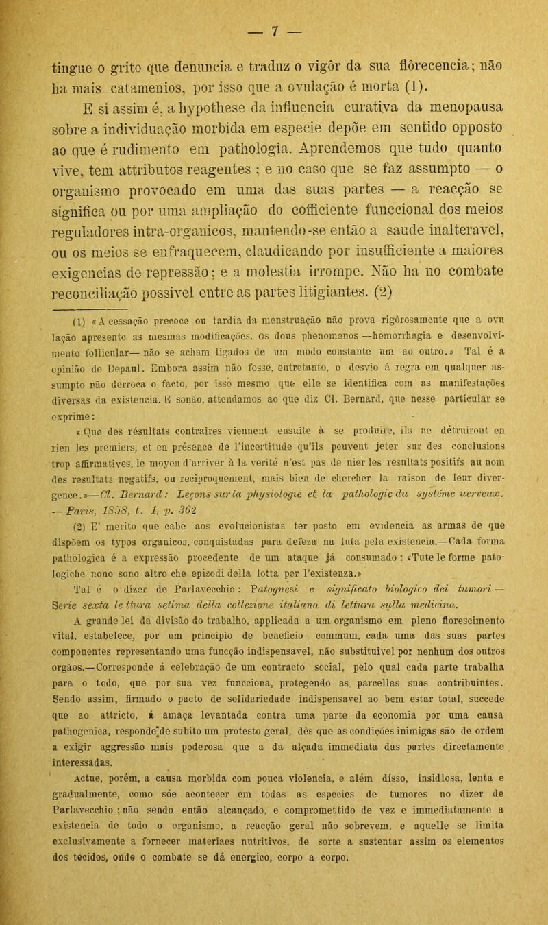 ha mais catamenios, por isso que a ovulação é morta (1). E si assim é. a hypothese da influencia curativa da menopausa sobre a individuação mórbida em especie depõe em sentido opposto ao que é rudimento em pathologia. Aprendemos que tudo quanto vive, tem attributos reagentes ; e no caso que se faz assumpto — o organismo provocado em uma das suas partes — a reacção se significa ou por uma ampliação do coíficiente funccional do3 meios reguladores intra-organicos, mantendo-se então a saude inalterável, ou os meios se enfraquecem, claudicando por insuíficiente a maiores exigências de repressão; e a moléstia irrompe. Não ha no combate reconciliação possivel entre as partes litigiantes. (2) (1) «A cessação precoce ou tardia da menstruação não prova rigôrosamcnte que a ovu lação apresente as mesmas modificações, os dons phenomenos —hemorrhagia e desenvolvi- mento follicular—não se acham ligados de um modo constante um ao outro.» Tal é a opinião de Depaul. Embora assim não fosse, entretanto, o desvio á regra em qualquer as- sumpto não derroca o facto, por isso mesmo que elle se identifica com as manifestações diversas da existência, E senão, attendamos ao que diz Cl. Bernard, que nesse particular se exprime: « Que des résultats contraíres viennent ensuite k se produirc, ils ne détruiront en rien les premiers, et en présence de 1’incertitude qu’ils peuvent jeíer sur des conelusions trop afflrmatives, le moyen d’arriver à la verité n’est pas de nier les résultats positifs au nom des résultats negatifs, ou reciproquement, mais bien de ehereher la raison de leur diver- gence.»—Cl. Bernard: Leçons sur la physiologic et. la pathologie du systénie uerveux. — Paris, 1858, t. 1, p. 362 (2) E’ mérito que cabe aos evolucionistas ter posto em evidencia as armas de que dispõem os typos orgânicos, conquistadas para defeza na luta pela existência,—Cada forma pathologica é a expressão procedente de um ataque já consumado : «Tute le forme pato- logiehe nono sono altro ehe episodi delia lotta per 1’existenza.» Tal é o dizer de Tarlavecchio: Tatognesi e significato biologico dei tumori — Serie sexta le ttura sétima clella collezione italiana di lettura sulla medicina. A grande lei da divisão do trabalho, applicada a um organismo em pleno florescimento vital, estabelece, por um principio de beneficio commum, cada uma das suas partes componentes representando uma funeção indispensável, não substituirei poi nenhum dos outros orgãos.—Corresponde á celebração de um contracto social, pelo qual cada parte trabalha para o todo, que por sua vez funcciona, protegendo as. parcellas suas contribuintes. Sendo assim, firmado o pacto de solidariedade indispensável ao bem estar total, succede que ao attricto, á arnaça levantada contra uma parte da economia por uma causa pathogeniea, respondede súbito um protesto geral, dês que as condições inimigas são de ordem a exigir aggressão mais poderosa que a da alçada immediata das partes directamente interessadas. Actue, porém, a causa mórbida com pouca violência, e além disso, insidiosa, lenta e gradualmente, como sóe acontecer em todas as especies de tumores no dizer de Parlavecchio ; não sendo então alcançado, e compromettido de vez c immediatamente a existência de todo o organismo, a reacção geral não sobrevem, e aquelle se limita exelusivamente a fornecer materiaes nutritivos, de sorte a sustentar assim os elementos dos tecidos, onde o combate se dá energico, corpo a corpo.