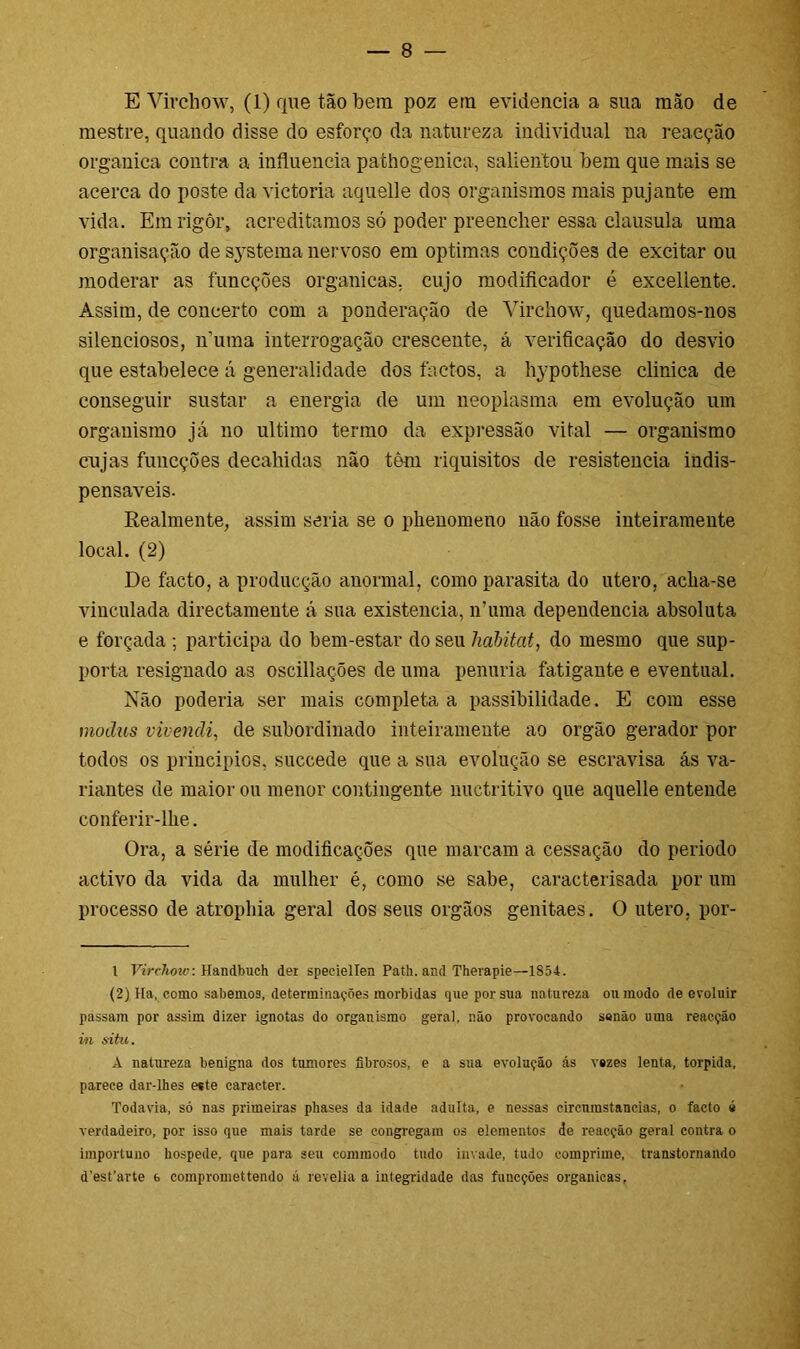 E Virchow, (1) que tão bera poz era evidencia a sua mão de mestre, quando disse do esforço da natureza individual na reaeção organica contra a influencia pathogenica, salientou bem que mais se acerca do poste da victoria aquelle dos organismos mais pujante em vida. Em rigor, acreditamos só poder preencher essa clausula uma organisação de systema nervoso em óptimas condições de excitar ou moderar as funcções organicas, cujo modificador é excellente. Assim, de concerto com a ponderação de Virchow, quedamos-nos silenciosos, numa interrogação crescente, á verificação do desvio que estabelece á generalidade dos factos, a hypothese clinica de conseguir sustar a energia de um neoplasma em evolução um organismo já no ultimo termo da expressão vital — organismo cujas funcções decahidas não têm riquisitos de resistência indis- pensáveis. Realmente, assim seria se o phenomeno não fosse inteiramente local. (2) De facto, a producção anormal, como parasita do utero, acha-se vinculada directamente á sua existência, íruma dependencia absoluta e forçada ; participa do bem-estar do seu habitat, do mesmo que sup- porta resignado as oscillações de uma penúria fatigante e eventual. Não poderia ser mais completa a passibilidade. E com esse modus vivendi, de subordinado inteiramente ao orgão gerador por todos os princípios, succede que a sua evolução se escravisa ás va- riantes de maior ou menor contingente nuctritivo que aquelle entende conferir-lhe. Ora, a série de modificações que marcam a cessação do período activo da vida da mulher é, como se sabe, caracterisada por um processo de atropina geral dos seus orgãos genitaes. O utero, por- 1 Virchow: Handbueh der speciellen Path. and Therapie—1854. (2) Ha, como sabemos, determinações mórbidas que por sua natureza oninodo de evoluir passam por assim dizer ignotas do organismo geral, não provocando sanão uma reaeção in situ. A natureza benigna dos tumores fibrosos, e a sua evolução ás vazes lenta, torpida, parece dar-lhes este caracter. • Todavia, só nas primeiras phases da idade adulta, e nessas circumstancias, o facto é verdadeiro, por isso que mais tarde se congregara os elementos de reaeção geral contra o importuno hospede, que para seu comraodo tudo invade, tudo comprime, transtornando d'est’arte 6 compromettendo á revelia a iniegridade das funcções organicas,