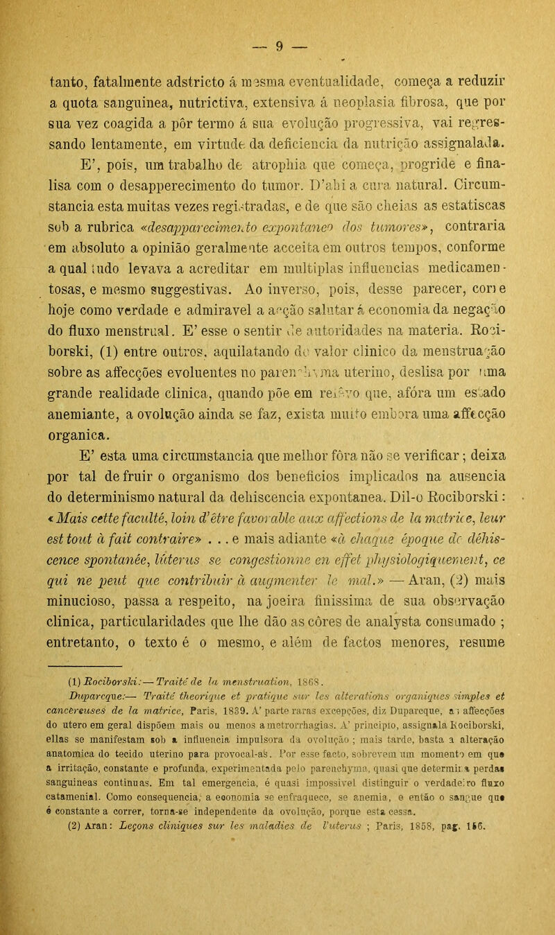 tanto, fatalmente adstricto á mesma eventualidade, começa a reduzir a quota sanguínea, nutrictiva, extensiva á neoplasia fibrosa, que por sua vez coagida a pôr termo á sua evolução progressiva, vai regres- sando lentamente, em virtude da deficiência da nutrição assignalada. E’, pois, um trabalho de atrophia que começa, progride e fina- lisa com o desapperecimento do tumor. D’alu a cura natural. Circum- stancia esta muitas vezes registradas, e de que são cheias as estatiscas sub a rubrica «ãesappcirecimento expontâneo dos tumores», contraria em absoluto a opinião geralmente acceitaem outros tempos, conforme a qnal tudo levava a acreditar em múltiplas influencias medicamen- tosas, e mesmo suggestivas. Ao inverso, pois, desse parecer, cone hoje como verdade e admiravel a acção salutar á economia da negação do fluxo menstrual. E’ esse o sentir de autoridades na matéria. Roci- borski, (1) entre outros, aquilatando dc valor clinico da menstruação sobre as affecções evoluentes no parem h\ma uterino, deslisa por uma grande realidade clinica, quando põe em remvo que, afóra um estado anemiante, a ovolução ainda se faz, exista muito embora uma affecção organica. E’ esta uma circumstancia que melhor fôra não se verificar; deixa por tal de fruir o organismo dos benefícios implicados na ausência do determinismo natural da dehiscencia expontânea. Dil-o Rociborski: <Mais cette faculté, loin d’être favoràble aux affections de la matrice, leur est tout à fait contraire» . .. e mais adiante «à chague époque dc déhis- cence spontanêe, lúterus se congestionne en effet physiologiquement, ce qui ne peut que contribuir à augmenter le mal.»—Aran, (2) mais minucioso, passa a respeito, na joeira finíssima de sua observação clinica, particularidades que lhe dão as côres de analysta consumado ; entretanto, o texto é o mesmo, e além de factos menores, resume (1) Rociborski:—Traité de la menstruation, 1868. Duparcque:— Traité theorique et pratique sur les alteratiofis organiques simples et cancèreuses de la matrice. Paris, 1889. A’ parte raras excepções, diz Duparcque, a'» affecções do utero em geral dispõem mais ou menos ametrorrhagias. A’ principio, assignala Kociborski, ellas se manifestam sob a influencia impulsora da ovolução; mais tarde, basta a alteração anatômica do tecido uterino para provocal-as. Por esse facto, sobrevem um momento em qu» a irritação, constante e profunda, experimentada pelo parenchyma, qtiasi que determina perda# sanguíneas continuas. Em tal emergencia, é quasi impossível distinguir o verdadeiro fluxo catamenial. Como consequência,- a eoonomia se enfraquece, se anemia, 0 então 0 sangue qu# é constante a correr, torna-se independente da ovolução, porque esta cessa.