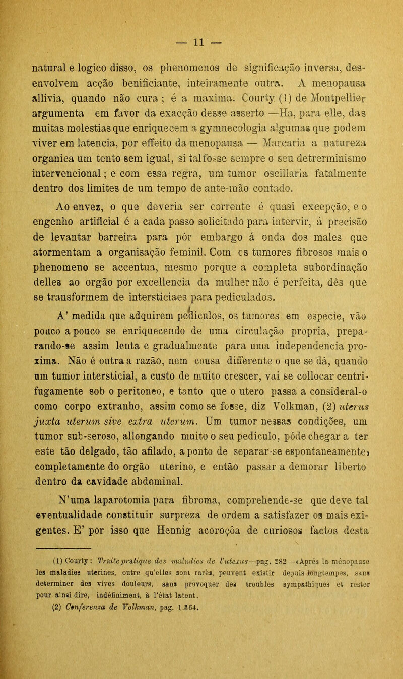 natural e logico disso, os phenomenos de significação inversa, des- envolvem acção benificiante, inteiramente outra. A menopausa allivia, quando não cura ; é a maxima. Courty (1) de Montpellier argumenta em favor da exacção des3e asserto —Ha, para elle, das muitas moléstias que enriquecem a gymnecologia algumas que podem viver em latencia, por effeito da menopausa — Marcaria a natureza organica um tento sem igual, si tal fosse sempre o seu detrerminismo intervencionai; e com essa regra, um tumor oscillaria fatalmente dentro dos limites de um tempo de ante-mão contado. Ao envez, o que deveria ser corrente é quasi excepção, e o engenho artificial é a cada passo solicitado para intervir, á precisão de levantar barreira para pôr embargo á onda dos males que atormentam a organisação feminil. Com cs tumores fibrosos mais o phenomeno se accentua, mesmo porque a completa subordinação delles ao orgão por excellencia da mulher não é perfeita, dè3 que se transformem de intersticiaes para pediculados. A’ medida que adquirem petliculos, os tumores em especie, vão pouco a pouco se enriquecendo de uma circulação própria, prepa- rando-se assim lenta e gradualmente para uma independencia pró- xima. Não é outra a razão, nem cousa diferente o que se dá, quaudo um tumor intersticial, a custo de muito crescer, vai se collocar centri- fugamente sob o peritoneo, e tanto que o utero passa a consideral-o como corpo extranlio, assim como se fosse, diz Volkman, (2) utcrus juxta uterum sive extra uternm. Um tumor nessas condições, um tumor sub-seroso, allongando muito o seu pediculo, póde chegar a ter este tão delgado, tão afilado, aponto de separar-se espontaneamente3 completamente do orgão uterino, e então passar a demorar liberto dentro da cavidade abdominal. N’uma laparotomia para fibroma, comprehende-se que deve tal eventualidade constituir surpreza de ordem a satisfazer oa mais exi- gentes. E’ por isso que Hennig acoroçôa de curiosos factos desta (1) Courty: Tr&itep-ntique des maladies de Vutexus—pag. 182 -«Aprés la ménopmiso les maladies uterines, outre qu’elles som rarè», peuvent existir depuis longtempas, saus determiner des vives douletrrs, sans provoquer des tronbles syrapathiques et reator pour ainsi dire, indéímiinent, à 1'état lateiit. (2) Ctnferenza de Volkman, pag. 1.364.