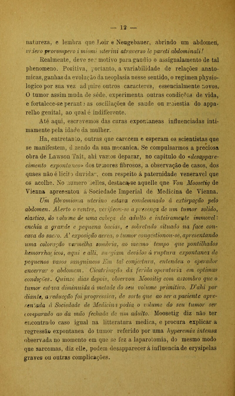 natureza, e lembra que Loir e Neugebauer, abrindo um abdômen, vi der o prorompero i miomi uterini atraverso lepareti abdominali! Realmente, deve se,: motivo para gáudio o assignalamento de tal phenomeno. Positiva, portanto, a variabilidade de relações anato- micas, ganhas da evolução da neoplasia nesse sentido, o regimen physio- logico por sua vez adquire outros caracteres, essencialmente novos. O tumor assim muda de séde. experimenta outras condições de vida, e fortalece-se perant i as oscillações de saude ou moléstia do appa- relho genital, ao qualé indifferonte. Até aqui, escrevemos das curas expontâneas influenciadas inti- mamente pela idad e da mulher. Ha, entretanto, outras que carecem e esperam os scientistas que se manifestem, d zendo da suamecanica. Se compulsarmos a preciosa obra de Lawson Tait, ahi vamos deparar, no capitulo do «desappare- cimento expontâneo» dos tumores fibrosos, a observação de casos, dos quaes nãoé licito duvida’-, com respeito á paternidade venerável que os acolhe. No numero lelles, destacasse aquelle qne Von Moosetig de Vienna apresentou ã Sociedade Imperial de Medicina de Yienna. TJm fibromioraa uterino estava, condemnado á extirpação pelo abdômen. Alerto o ventre, vcrificou-se a presença de um tumor solido, elástico, do volume de uma cabeça de adulto e inteiramente immovél- enchia a grande e pequena bacias, e sobretudo situado na face côn- cava do sacro. A’ exposição aerea. o tumor congestionou-se, apresentando uma coloração vermelha sombria, ao mesmo tempo que pontilhados hemorrhae icos, aqui e alli, surgiam devidos á ruptura expontânea de pequenos vasos sanguíneos Em tal conjectura, entendeu o operador encerrar o àbdomem. Cicatrisação da ferida operatória em óptimas condições. Quinze dias depois, observou Moositig com assombro que o tumor estava diminuída á metade do seu volume primitivo. D’ahi por diante, a reducção foi progressiva, de sorte que ao ser a paciente apre- r,en 'ada á Sociedade de Medicina podia o volume do seu tumor ser comparado ao da mão fechada de um adulto. Moosetig diz não ter encontrado caso igual na litteratura medica, e procura explicar a regressão expontânea do tumor referido por uma hyperemia intensa observada no momento em que se fez a laparotomia, do mesmo modo que sarcomas, diz elle, podem desapparecer á influencia de erysipelas graves ou outras complicações.