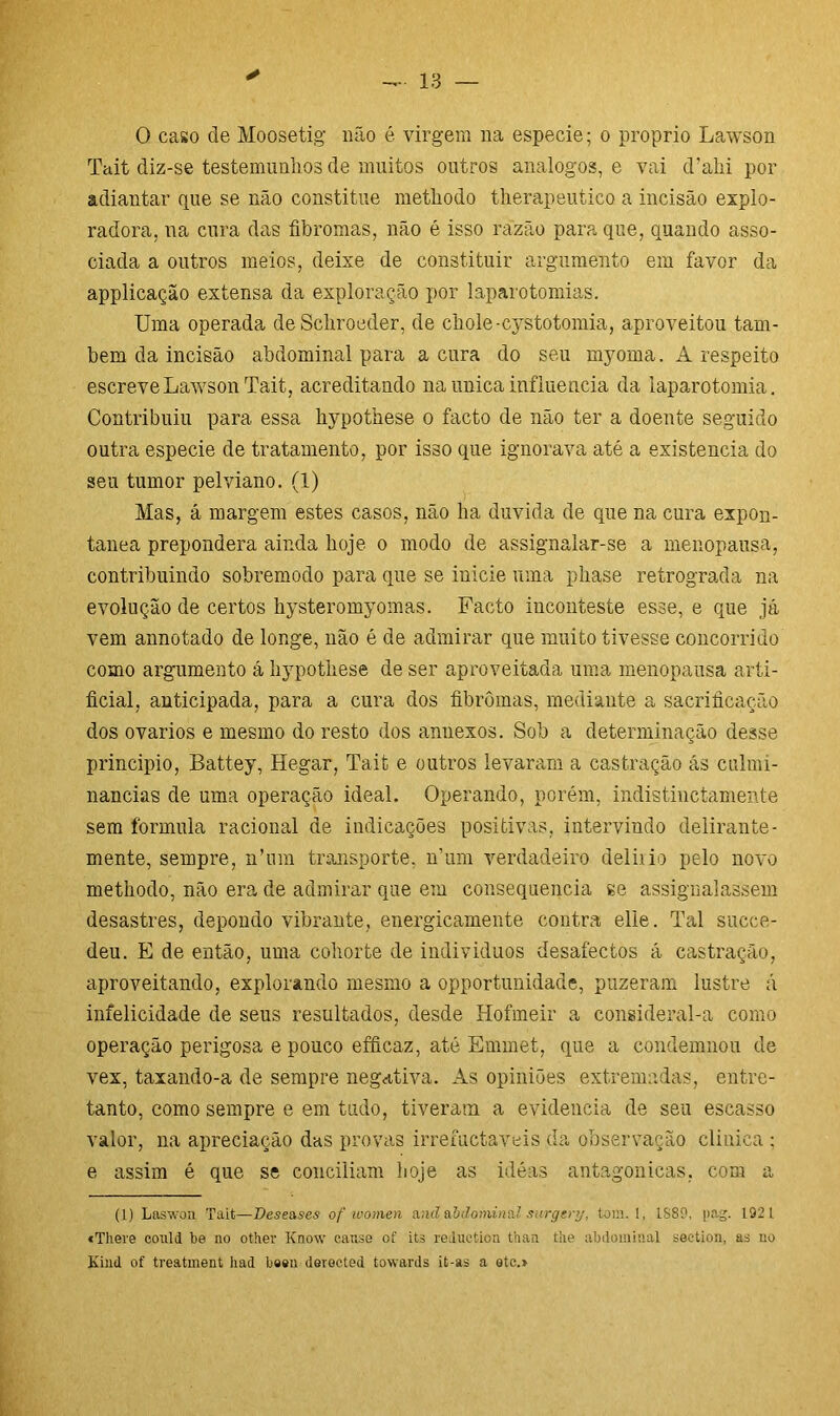 ✓ 0 caso de Moosetig não é virgem na especie; o proprio Lawson Tait diz-se testemunhos de muitos outros analogos, e vai d’ahi por adiantar que se não constitue metliodo therapeutico a incisão explo- radora, na cura das fibromas, não é isso razão para que, quando asso- ciada a outros meios, deixe de constituir argumento em favor da applicação extensa da exploração por laparotomias. Uma operada de Schroeder, de cliole-cystotomia, aproveitou tam- bém da incisão abdominal para acura do seu myoma. A respeito escreve Lawson Tait, acreditando na unica influencia da laparotomia. Contribuiu para essa hypothese o facto de não ter a doente seguido outra especie de tratamento, por isso que ignorava até a existência do seu tumor pelviano. (1) Mas, á margem estes casos, não ha duvida de que na cura expon- tânea prepondera ainda hoje o modo de assignalar-se a menopausa, contribuindo sobremodo para que se inicie uma phase retrograda na evolução de certos hysteromyomas. Facto inconteste esse, e que já vem annotado de longe, não é de admirar que muito tivesse concorrido como argumento á hypothese de ser aproveitada uma menopausa arti- ficial, anticipada, para a cura dos fibromas, mediante a sacrificarão dos ovários e mesmo do resto dos annexos. Sob a determinação desse principio, Battey, Hegar, Taifc e outros levaram a castração ás culmi- nâncias de uma operação ideal. Operando, porém, indistinctamente sem formula racional de indicações positivas, intervindo delirante- mente, sempre, n’mn transporte, n’um verdadeiro delirio pelo novo methodo, não era de admirar que em consequência se assignalassem desastres, depondo vibrante, energicamente contra elle. Tal succe- deu. E de então, uma cohorte de individuos desafectos á castração, aproveitando, explorando mesmo a opportunidade, puzeram lustre á infelicidade de seus resultados, desde Hofmeir a consideral-a como operação perigosa e pouco efficaz, até Emmet, que a condemnou de vex, taxando-a de sempre negativa. Às opiniões extremadas, entre- tanto, como sempre e em tudo, tiveram a evidencia de seu escasso valor, na apreciação das provas irremctaveis da observação clinica ; e assim é que se conciliam hoje as ideas antagônicas, com a (1) Laswon Tait—Deseases of women anã abdominal surgery, tora. !, 1889, pag. 1921 «There could be no other Know canse of its reduction thaa the abdominal seetion, as no Kind of treatment had been derected towards it-as a etc.»