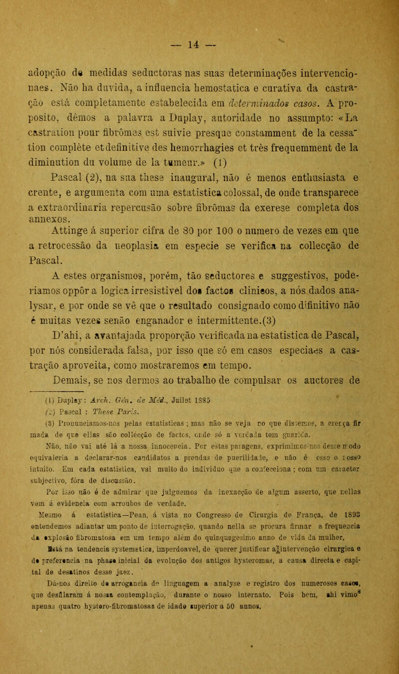 atiopção d« medidas seductoras nas suas determinações intervencio- naes. Não lia duvida, a influencia liemostatica e curativa da castra- ção está completamente estabelecida em determinados casos. A pro- posito, dêmos a palavra a Duplay, autoridade no assumpto: «La castration pour fibrômes est suivie presque constamment de la cessa tion complète etdefinitive des hemorrhagies et très frequemment de la diminution du volume de la tumenr.» (1) Pascal (2), na sua tiiese inaugural, não é menos entlmsiasta e crente, e argumenta com uma estatística colossal, de onde transparece a extraordinária repercusão sobre fibromas da exerese completa dos annexos. Attinge á superior cifra de 80 por 100 o numero de vezes em que a retrocessão da tieoplasia em especie se verifica na collecção de Pascal. A estes organismos, porém, tão seductores e suggestivos, pode- riamos oppôr a lógica irresistivel doi factoe clinieos, a nós dados ana- lysar, e por onde se vê que o resultado consignado como definitivo não é muitas vezes senão enganador e intermittente.(3) D’ahi. a avantajada proporção verificada na estatística de Pascal, por nós considerada falsa, por isso que só em casos especiaes a cas- tração aproveita, como mostraremos em tempo. Demais, se nos dermos ao trabalho de compulsar os auctores de (1) Duplay: Arch. Gin. de Méi., Juilet 1S85 f:) Pascal : TJiese Paris. (3) Pronunciamos-nos pelas estatísticas ; mas não se veja r.o que dissemos, a crença fir mada de qr.e ellas são collecção de factcs, ot.de só a vercada tem guarida. Não, não vai até lá a nossa iunoeeneia. Per estas patagens, exprimimos-nos desse n odo equivaleria a declarar-nos candidatos a prendas de puerilidade, e não é osso o tosso intuito. Em cada estatística, vai muito do indivíduo que a confecciona ; com um caracter subjectivo, fóra de discussão. Por isso não é de admirar que julguemos da inexacção de algum asserto, que r.ellas vem á evidencia com arroubos de verdade. Mesmo á estatística—Pean, á vista no Congresso de Cirurgia de França, de 1893 entendemos adiantar um ponto de interrogação, quando nella se procura firmar a frequeacia da sxplosão fibromatosa em um tempo além do quinquagésimo anno de vida da mulher, Bstá na tendencia systemetica, imperdoável, de querer justificar ajpntervenção cirúrgica e d» preíersncia na phass inicial da evolução dos antigos hysteromas, a causa directa e capi- tal de desatinos de3so jaez. Dá-nos direito d# arrogancia de linguagem a analyse e registro dos numerosos casos, que desfilaram á nossa contemplação, durante o nosso internato. Pois bem, ahi vinio1 * 3 * * * * 8 apenas quatro hystero-libromatosas de idade auperior a 50 annos.