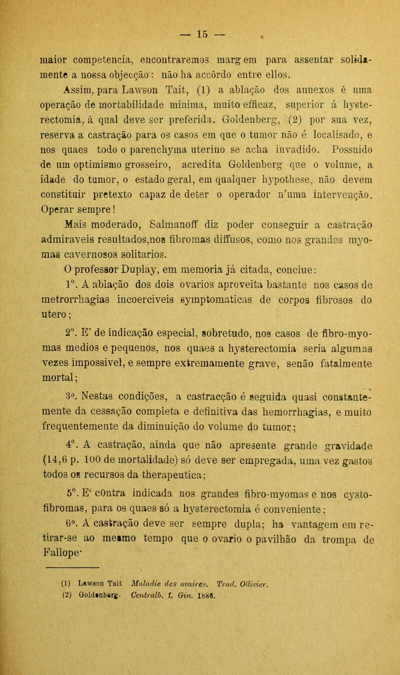maior competência, encontraremos marg em para assentar solida- mente a nossa objecção': não lia accôrdo entre ellos. Assim, para Lawson Tait, (1) a ablação dos annexos é ama operação de mortabilidade minima, muito efficaz, superior á liyste- rectomia, á qual deve ser preferida. Goidenberg, (2) por sua vez, reserva a castração para os casos em que o tumor não é localisado, e nos quaes todo o parencliyma uterino se acha invadido. Possuido de um optimismo grosseiro, acredita Goidenberg que o volume, a idade do tumor, o estado geral, em qualquer liypothese, não devem constituir pretexto capaz de deter o operador n’uma intervenção. Operar sempre! Mais moderado, Salmanoff diz poder conseguir a castração admiráveis resultados,noa fibromas diffusos, como nos grandes myo- mas cavernosos solitários. O professor Duplay, em memória já citada, conclue: Io. A ablação dos dois ovários aproveita bastante nos casos de metrorrhagias incoerciveis sympíomaticas de corpos fibrosos do útero; 2o. E’ de indicação especial, sobretudo, nos casos de fibro-myo- mas rnedios e pequenos, nos quaes a hysterectomia seria algumas vezes impossivel, e sempre extremamente grave, senão fatalmente mortal; 3o. Nestas condições, a castracção é seguida quasi constante- mente da cessação completa e definitiva das hemorrhagias, e muito frequentemente da diminuição do volume do tumor; 4o. A castração, ainda que não apresente grande gravidade (14,6 p. 100 de mortalidade) só deve ser empregada, uma vez gastos todos os recursos da therapeutica; 5o. E‘ cOntra indicada nos grandes fibro-myomas e nos cysto- fibromas, para os quaes só a hysterectomia é conveniente; 6o. A castração deve ser sempre dupla; ha vantagem em re- tirar-se ao meimo tempo que o ovário o pavilhão da trompa de Fallope- (1) Lawson Tait Maladie des ovaires. Trad. OUivier. (2) Gold*nb#rg. Centralb. f. Gin. 1886.