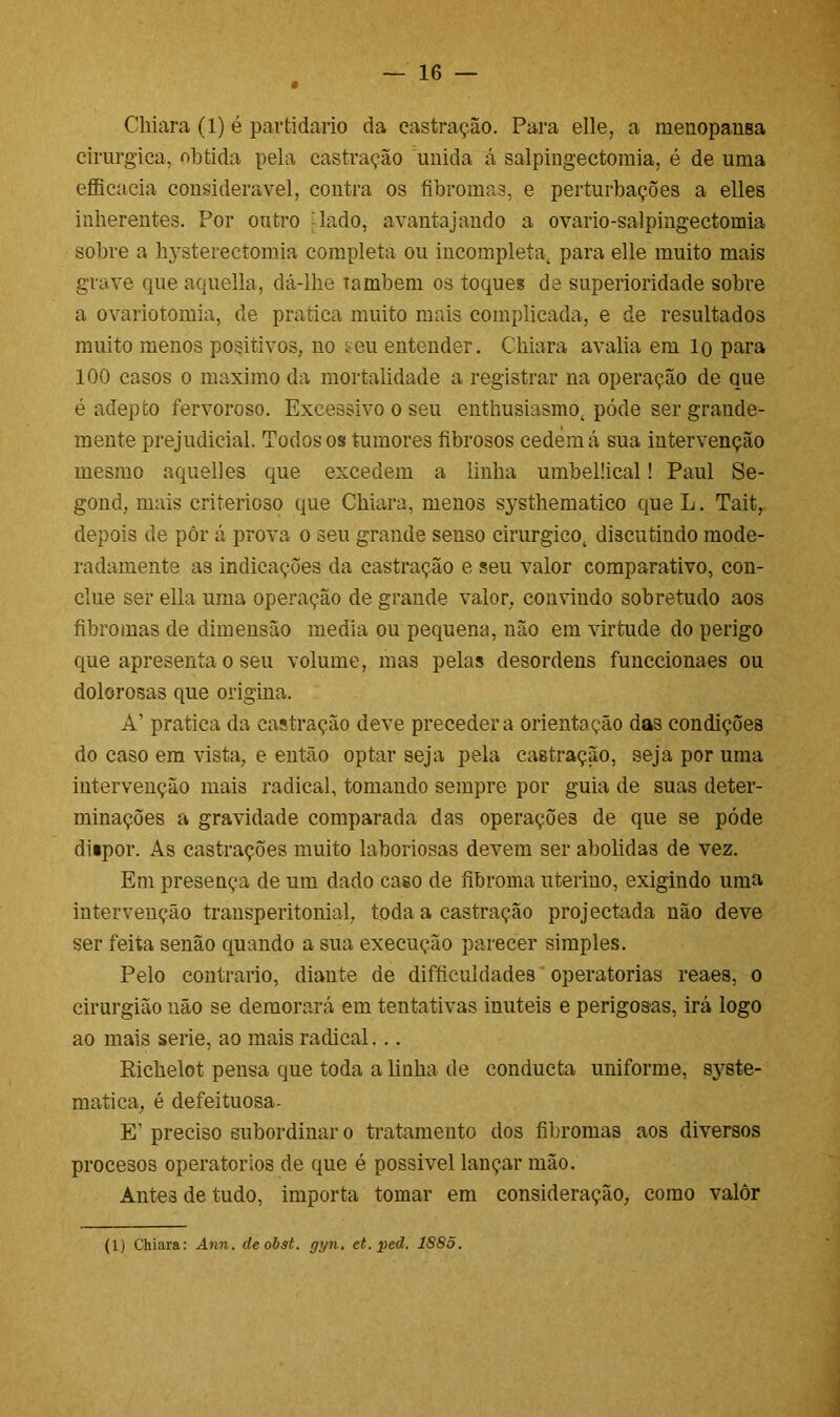 # Chiara (1) é partidário da castração. Para elle, a menopausa cirúrgica, obtida pela castração unida á salpingectomia, é de uma efficacia considerável, contra os fibromas, e perturbações a elles iuherentes. Por outro lado, avantajando a ovario-salpingectomia sobre a lij^sterectomia completa ou incompleta, para elle muito mais grave que aquella, dá-lhe também os toques de superioridade sobre a ovariotomia, de pratica muito mais complicada, e de resultados muito menos positivos, no seu entender. Chiara avalia em lo para 100 casos o máximo da mortalidade a registrar na operação de que é adepto fervoroso. Excessivo o seu enthusiasmo, póde ser grande- mente prejudicial. Todos os tumores fibrosos cedem á sua intervenção mesmo aquelles que excedem a linha umbelücal! Paul Se- gond, mais criterioso que Chiara, menos systhematico que L. Tait, depois de pôr á prova o seu grande senso cirúrgico, discutindo mode- radamente as indicações da castração e seu valor comparativo, con- cilie ser ella uma operação de grande valor, convindo sobretudo aos fibromas de dimensão media ou pequena, não em virtude do perigo que apresenta o seu volume, mas pelas desordens funccionaes ou dolorosas que origina. A’ pratica da castração deve precedera orientação das condições do caso em vista, e então optar seja pela castração, seja por uma intervenção mais radical, tomando sempre por guia de suas deter- minações a gravidade comparada das operações de que se póde diipor. As castrações muito laboriosas devem ser abolidas de vez. Em presença de um dado caso de fibroma uterino, exigindo uma intervenção transperitonial, toda a castração projectada não deve ser feita senão quando a sua execução parecer simples. Pelo contrario, diante de difficuldades operatórias reaes, o cirurgião não se demorará em tentativas inúteis e perigosas, irá logo ao mais serie, ao mais radical... Richelot pensa que toda a linha de conducta uniforme, syste- matica, é defeituosa- E' preciso subordinar o tratamento dos fibromas aos diversos procesos operatorios de que é possível lançar mão. Antes de tudo, importa tomar em consideração, como valôr (1) Chiara: Ann. deobst. gyn. et. pcd. 1S8Õ.