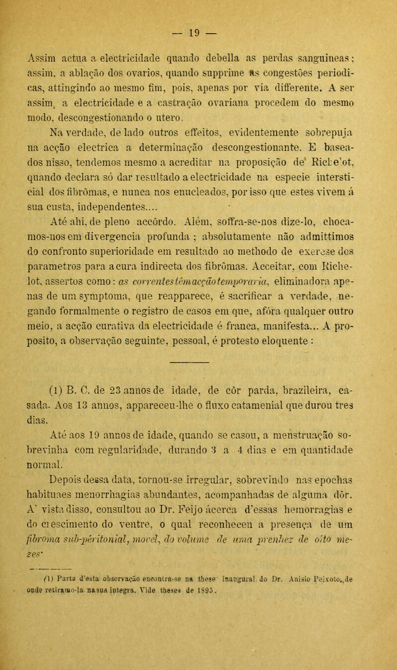 Assim actua a electricidade quando debella as perdas sanguíneas; assim, a ablação dos ovários, quando supprime as congestões periódi- cas, attingindo ao mesmo fim, pois, apenas por via differente. A ser assim, a electricidade e a castração ovariana procedem do mesmo modo. descongestionando o utero. Na verdade, de lado outros effeitos, evidentemente sobrepuja na acção electrica a determinação descongestionante. E basea- dos nisso, tendemos mesmo a acreditar na proposição de RicLent, quando declara só dar resultado a electricidade na especie intersti- cial dos fibromas, e nunca nos euucleados, por isso que estes vivem á sua custa, independentes.... Até ahi, de pleno accòrdo. Além, soffra-se-nos dize-lo, choca- mos-nos em divergência profunda ; absolutamente não admittimos do confronto superioridade em resultado ao methodo de exerese dos parâmetros para acura indirecta dos fibromas. Acceitar, com Riche- lot. assertos como: as correntes têm acção temporária, elimina d ora ape- nas de um symptoma, que reapparece, é sacrificar a verdade, ne- gando formalmente o registro de caso3 em que, afóra qualquer outro meio, a acção curativa da electricidade é franca, manifesta... A pro- posito, a observação seguinte, pessoal, é protesto eloquente : (1) B. C. de 23 annos de idade, de còr parda, brazileira, ca- sada. Aos 13 annos, appareceu-lhe o fluxo catamenial que durou tres dias. Até aos 19 annos de idade, quando se casou, a menstruação so- brevinha com regularidade, durando 3 a 4 dias e em quantidade normal. Depois dessa data, tornou-se irregular, sobrevindo nas epochas habituaes menorrhagias abundantes, acompanhadas de alguma dôr. A‘ vista disso, consultou ao Dr. Feijo acerca d’essas hemorragias e do ciescimento do ventre, o qual reconheceu a presença de um fibroma sub-péritonial, movei, do volume de uma prenhez de oito me- zes’ (0) Parta d'esta observação encontra-se na these inacgural do Dr. Anisio Peixoto^de onde retiramo-la nasua integra. Vide tbeses de 1S93.