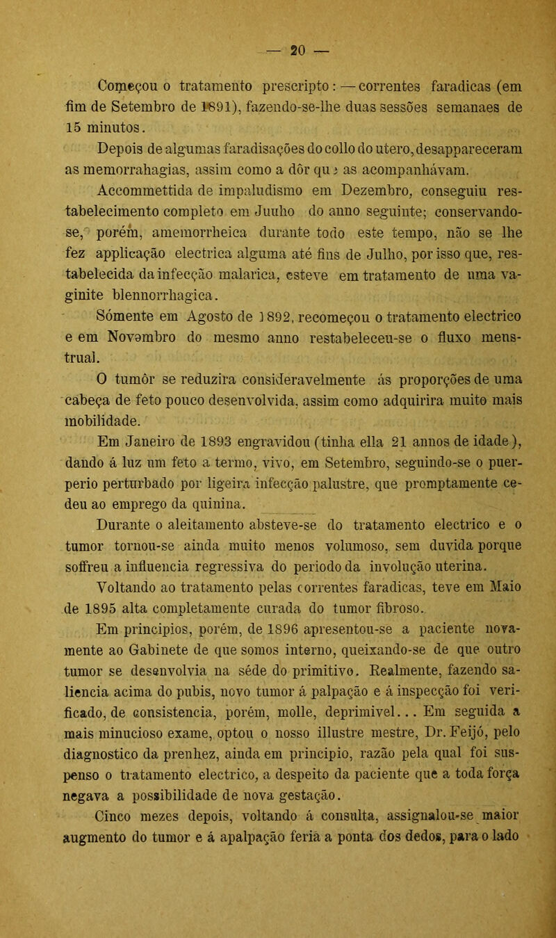 Começou o tratamento preseripto : — correntes faradicas (em fim de Setembro de 1691), fazendo-se-lhe duas sessões semanaes de 15 minutos. Depois de algumas faradisações do collo do utero, desappareceram as memorrahagias, assim como a dôr qu i as acompanhavam. Àccommettida de impaludismo em Dezembro, conseguiu res- tabelecimento completo em Junho do anno seguinte; conservando- se, porém, amemorrheica durante todo este tempo, não se lhe fez applicação electriea alguma até fins de Julho, por isso que, res- tabelecida da infecção malarica, esteve em tratamento de uma va- ginite blennorrhagica. Sómente em Agosto de 3 892, recomeçou o tratamento electrico e em Novembro do mesmo anno restabeleceu-se o fluxo mens- truai. O tumôr se reduzira consideravelmente ás proporções de uma cabeça de feto pouco desenvolvida, assim como adquirira muito mais mobilidade. Em Janeiro de 1893 engravidou (tinha ella 21 annos de idade), dando á luz um feto a termo, vivo, em Setembro, seguindo-se o puer- perio perturbado por ligeira infecção palustre, que promptamente ce- deu ao emprego da quinina. Durante o aleitamento absteve-se do tratamento electrico e o tumor tornou-se ainda muito menos volumoso, sem duvida porque soffreu a influencia regressiva do periodo da involução uterina. Voltando ao tratamento pelas correntes faradicas, teve em Maio de 1895 alta completamente curada do tumor fibroso. Em princípios, porém, de 1S96 apresentou-se a paciente nova- mente ao Gabinete de que somos interno, queixando-se de que outro tumor se desenvolvia ua séde do primitivo. Realmente, fazendo sa- liência acima do pubis, novo tumor á palpação e á inspecção foi veri- ficado, de consistência, porém, molle, deprimivel... Em seguida a mais minucioso exame, optou o nosso illustre mestre, Dr. Feijó, pelo diagnostico da prenhez, ainda em principio, razão pela qual foi sus- penso o tratamento electrico, a despeito da paciente que a toda força negava a possibilidade de nova gestação. Cinco mezes depois, voltando á consulta, assignalou-se maior augmento do tumor e á apalpaoão feria a ponta dos dedos, para o lado