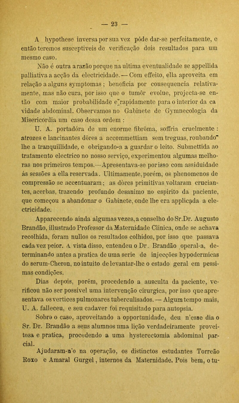 A hypothese inversa por sua vez póde dar-se perfeitamente, e então teremos susceptíveis de verificação dois resultados para um mesmo caso. Não é outra a razão porque na ultima eventualidade se appellida palliativa a acção da electricidade. — Com effeito, ella aproveita em relação a alguus symp tomas ; beneficia por consequência relativa- mente, mas não cura, por isso que o tumor evolue, projecta-se en- tão com maior probabilidade erapidamente para o interior da ca vidade abdominal. Observamos no Gabinete de Gymnecologia da Misericórdia um caso dessa ordem : U. A. portadora de um enorme fibrôma, soffria cruelmente : atrozes e lancinantes dores a accommettiam sem tréguas, roubando lhe a tranquillidade, e obrigando-a a guardar o leito. Submettida ao tratamento electrico no nosso serviço, experimentou algumas melho- ras nos primeiros tempos.—Apresentava-se porisso com assiduidade ás sessões a ella reservada. Ultimamente, porém, os phenomenos de compressão se accentuaram; as dores primitivas voltaram crucian- tes, acerbas, trazendo profundo desanimo no espirito da paciente, que começou a abandonar o Gabinete, onde lhe era applicqda a ele- ctricidade. Apparecendo ainda algumas vezes, a conselho doSr.Dr. Augusto Brandão, illustrado Professor da Maternidade Clinica, onde se achava recolhida, foram nullos os resultados colhidos, por isso que passava cada vez peior. A vista disso, entendeu o Dr. Brandão operal-a, de- terminando antes a pratica de uma serie de injecções hypodermicas do serum-Cheron, no intuito de levantar-lhe o estado geral em péssi- mas condições. Dias depois, porém, procedendo a ausculta da paciente, ve- rificou não ser possível uma intervenção cirúrgica, por isso que apre- sentava os vertices pulmonares tuberculisados. — Algum tempo mais, U. A. falleceu, e seu cadaver foi requisitado para autopsia. Sobro o caso, aproveitando a opportunidade, deu n’esse dia o Sr. Dr. Brandão a seus alumnos uma lição verdadeiramente provei- tosa e pratica, procedendo a uma hysterectomia abdominal par- cial. Ajudaram-n’o na operação, os distinctos estudantes Torreão Roxo e Amaral Gurgel, internos da Maternidade. Pois bem, o tu-