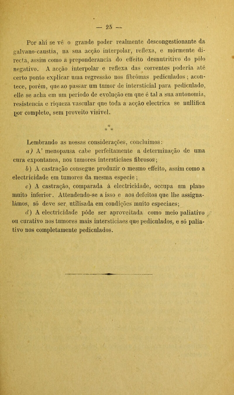 Por ahi se vê o grande poder realmente descongestionante da galvano-caustia, na sua acção interpolar, reflexa, e mórmente di- recta, assim como a preponderância do effeito desnutritivo do pólo negativo. A acção interpolar e reflexa das correntes poderia até certo ponto explicar uma regressão nos fibrômas pediculados ; acon- tece, porém, que ao passar um tumor de intersticial para pediculado, elle se acha em um periodo de evolução em que é tal a sua autonomia, resistência e riqueza vascular que toda a acção electrica se nullifica ppr completo, sem proveito visivel. * 't' Lembrando as nossas considerações, concluimos: a) A’ menopausa cabe perfeitamente a determinação de uma cura expontânea, nos tumores intersticiaes fibrosos; b) A castração consegue produzir o mesmo effeito, assim como a electricidade em tumores da mesma especie ; c) A castração, comparada á electricidade, occupa um plano multo inferior. Attendendo-se a isso e aos defeitos que lhe assigna- lámos, só deve ser utilisada em condições muito especiaes; d) A electricidade póde ser aproveitada como meio paliativo , ou curativo nos tumores mais intersticiaes que pediculados, e só palia- tivo nos completamente pediculados.