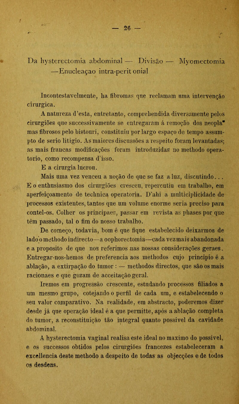 Da hysterectomia abdominal — Divisão — Myomectomia —Enucleaçao intra-perit onial Incontestavelmente, lia fibromas que reclamam uma intervenção cirúrgica. A natureza cTesta, entretanto, compreliendida diversamente pelos cirurgiões que successivamente se entregaram á remoção dos neopla mas fibrosos pelo bistouri, constituiu por largo espaço de tempo assum- pto de serio litigio. As maiores discussões a respeito foram levantadas; as mais francas modificações foram introduzidas no methodo opera- to rio, como recompensa d’isso. E a cirurgia lucrou. Mais uma vez venceu a noção de que se faz a luz, discutindo.. . E o enthusiasmo dos cirurgiões cresceu, repercutiu em trabalho, em aperfeiçoamento de techuica operatória. D'ahi a multieiplicidade de processos existentes, tantos que um volume enorme seria preciso para contel-os. Colher os principaes, passar em revista as phases por que têm passado, tal o fim do nosso trabalho. De começo, todavia, bom é que fique estabelecido deixarmos de lado’o methodo indirecto—a oophorectomia—cada vez mais abandonada e a proposito de que nos referimos nas nossas considerações geraes. Entregar-nos-hemos de preferencia aos methodos cujo principio é a ablação, a extirpação do tumor : — methodos directos, que são os mais racionaes e que gozam de aeceitação geral. Iremos em progressão crescente, estudando processos filiados a um mesmo grupo, cotejando o perfil de cada um, e estabelecendo o seu valor comparativo. Na realidade, em abstracto, poderemos dizer desde já que operação ideal é a que permitte, após a ablação completa do tumor, a reconstituição tão integral quanto possível da cavidade abdominal. A hysterectomia vaginal realisa este ideal no máximo do possivel, e os successos obtidos pelos cirurgiões francezes estabeleceram a excellencia deste methodo a despeito de todas as objecções e de todos os desdens.