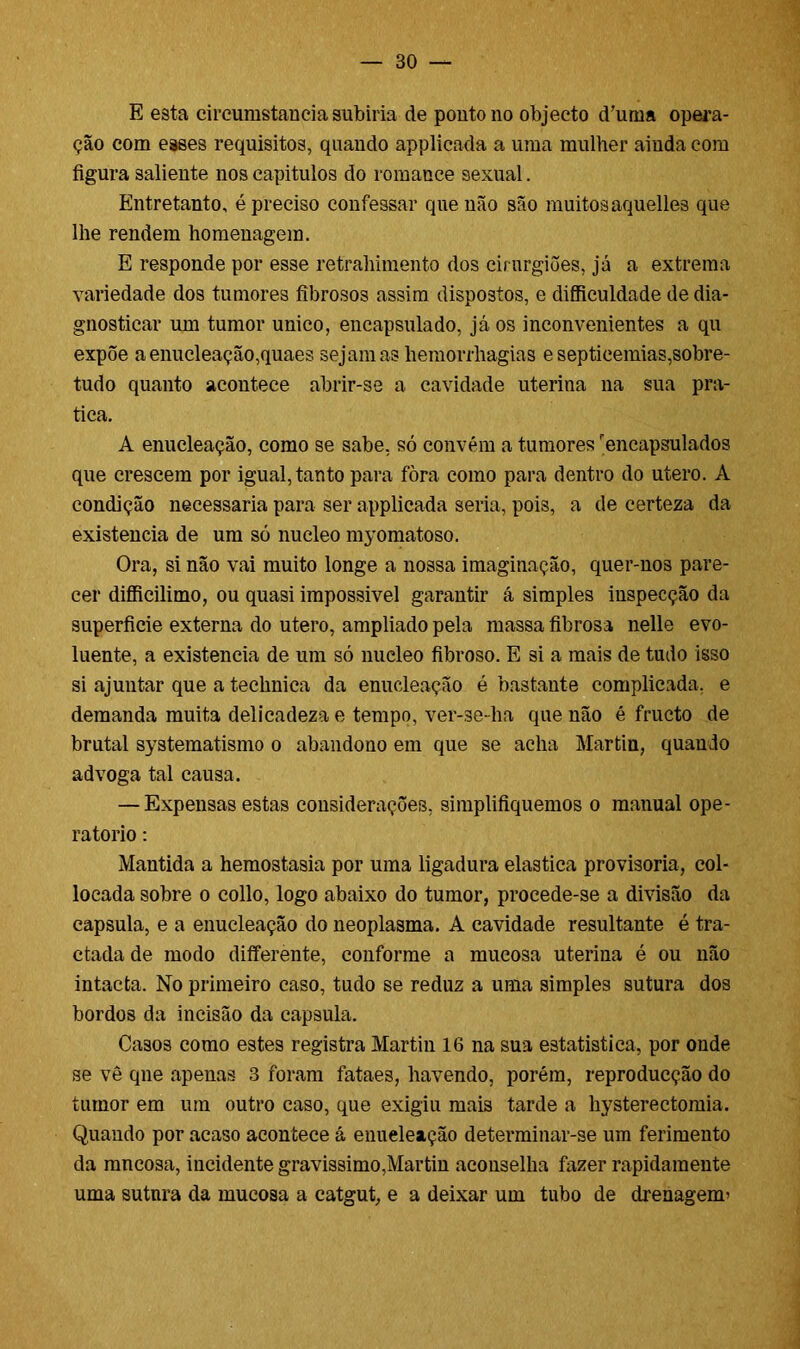E esta cireumstancia subiria de ponto no objecto d’urna opera- ção com eâses requisitos, quando applicada a uma mulher ainda com figura saliente nos capitulos do romance sexual. Entretanto, é preciso confessar que não são muitosaquelles que lhe rendem homenagem. E responde por esse retrahimento dos cirurgiões, já a extrema variedade dos tumores fibrosos assim dispostos, e difficuldade de dia- gnosticar um tumor unico, encapsulado, já os inconvenientes a qu expõe a enucleação,quaes sejam as hemorrhagias e septicemias,sobre- tudo quanto acontece abrir-se a cavidade uterina na sua pra- tica. A enucleação, como se sabe, só convém a tumores encapsulados que crescem por igual, tanto para fòra como para dentro do utero. A condição necessária para ser applicada seria, pois, a de certeza da existência de um só núcleo myomatoso. Ora, si não vai muito longe a nossa imaginação, quer-nos pare- cer difficilimo, ou quasi impossível garantir á simples inspecção da superfície externa do utero, ampliado pela massa fibrosa nelle evo- luente, a existência de um só núcleo fibroso. E si a mais de tudo isso si ajuntar que a technica da enucleação é bastante complicada, e demanda muita delicadeza e tempo, ver-se-ha que não é fructo de brutal systematismo o abandono em que se acha Martin, quando advoga tal causa. — Expensas estas considerações, simplifiquemos o manual ope- ratorio: Mantida a hemostasia por uma ligadura elastica provisória, col- locada sobre o collo, logo abaixo do tumor, procede-se a divisão da capsula, e a enucleação do neoplasma. A cavidade resultante é tra- ctada de modo differente, conforme a mucosa uterina é ou não intacta. No primeiro caso, tudo se reduz a uma simples sutura dos bordos da incisão da capsula. Casos como estes registra Martin 16 na sua estatística, por onde se vê qne apenas 3 foram fataes, havendo, porém, reproducção do tumor em um outro caso, que exigiu mais tarde a hysterectomia. Quando por acaso acontece á enueleação determinar-se um ferimento da mucosa, incidente gravíssimo,Martin aconselha fazer rapidamente uma sutnra da mucosa a catgut, e a deixar um tubo de drenagem’