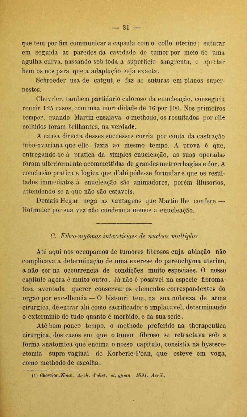 que tem por fim communicar a capsula com o collo uterino; suturar em seguida as paredes da cavidade do tumor por meio de uma agulha curva, passando sob toda a superfície sangrenta, e apertar bem os nós para que a adaptação seja exacta. Schroeder usa de catgut, e faz as suturas em planos super- postos. Chevrier, também partidário caloroso da enucleaçâo, conseguiu reunir 125 casos, com uma mortalidade de 16 por 100. Nos primeiros tempos, quando Martin ensaiava o methodo, os resultados porelle colhidos foram brilhantes, na verdade. A causa directa desses successos corria por conta da castração tubo-ovariana que elle fazia ao mesmo tempo. A prova é que, entregando-se á pratica da simples enucleaçâo, as suas operadas foram ulteriormente acommettidas de grandesmetrorrhagias e dor. A conclusão pratica e lógica que d’ahi póde-se formular é que os resul- tados immediatos á enucleaçâo são animadores, porém illusorios, attendendo-se a que não são estáveis. Demais Hegar nega as vantagens que Martin lhe confere — Hofmeier por sua vez não condemna menos a enucleaçâo. C. Fibro-myõmas intersticiaes de núcleos múltiplos Até aqui nos oceupamos de tumores fibrosos cuja ablação não complicava a determinação de uma exerese do parenchyma uterino, a não ser na occurrencia de condições muito especiaes. O nosso capitulo agora é muito outro. Já não é possivel na especie íibroma- tosa aventada querer conservar os elementos correspondentes do orgão por excellencia — O bistouri tem, na sua nobreza de arma cirúrgica, de entrar ahi como sacrificador e implacável, determinando o extermínio de tudo quanto é morbido, e da sua sede. Até bem pouco tempo, o methodo preferido na therapeutiea cirúrgica, dos casos em que o tumor fibroso se retractava sob a forma anatômica que encima o nosso capitulo, consistia na hystere- ctomia supra-vaginal de Korberle-Pean, que esteve em voga, como methodo de escolha. (1) Chevrier.Nouv. Arch, d’obst, et, gymn 1891. Avril.