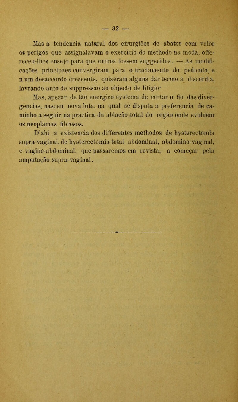 Mae a tendencia nataral dos cirurgiões de abater com valor os perigos que assignalavam o exercido do methodo ua moda, offe- receu-lhes eusejo para que outros fossem suggeridos. — As modifi- cações priucipaes convergiram para o tractamento do pediculo, e n’um desaccordo crescente, quizeram alguns dar termo á discórdia, lavrando auto de suppressão ao objecto de litigio* Mas, apezar de tão euergico systema de cortar o fio das diver- gências, nasceu nova luta, na qual se disputa a preferencia de ca- minho a seguir na practica da ablação total do orgão onde evoluem os neoplamas fibrosos. Dahi a existência dos diíferentes metliodos de hysterectomia supra-vaginal, de hysterectomia total abdominal, abdomino-vaginal, e vagino-abdominai, que passaremos em revista, a começar pela amputação supra-vaginal.