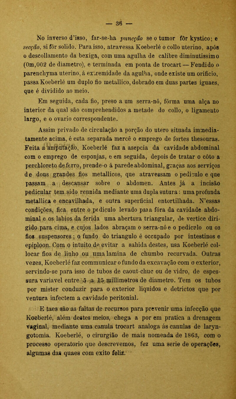 No inverso cTisso, far-se-ha puncção se o tumor fôr kystico; e secção, si fôr solido. Para isso, atravessa Koeberlé o collo uterino, após o descollamento da bexiga, com uma agulha de calibre diminutissimo (0m,002 de diâmetro), e terminada em ponta de trocart — Fendido o parenchyma uterino, á extremidade da agulha, onde existe um orifício, passa Koeberlé um duplo fio metallico, dobrado em duas partes iguaes, que é dividido ao meio. Em seguida, cada fio, preso a um serra-nó, fórma uma alça no interior da qual são comprehendidos a metade do collo, o ligamento largo, e o ovário correspondente. Assim privado de circulação a porção do utero situada immedia- tamente acima, é esta separada mercê o emprego de fortes thesouras. Feita a amputação, Koeberlé faz a asepcia da cavidade abdominal com o emprego de esponjas, e era seguida, depois de tratar o côto a percbloreto de ferro, prende-o á parede abdominal, graças aos serviços de dous grandes fios metallicos, que atravessam o pediculo e que passam a descansar sobre o abdômen. Antes já a incisão pedicular tem sido reunida mediante uma dupla sutura: uma profunda metallica e encavilhada, e outra superficial entortilliada. N’essas condições, fica entre o pfdiculo levado paia fóra da cavidade abdo- minal e os lábios da ferida uma abertura triangular, de vertice diri- gido para cima, e cujos lados abraçam o serra-nó e o pediculo ou os fios suspensores ; o fundo do triângulo é occupado por intestinos e epiploon. Com o intuito de evitar a sabida destes, usa Koeberlé col- locar fios de linho ou uma lamina de chumbo recurvada. Outras vezes, Koeberlé faz communicar o fundo da excavação com o exterior, servindo-se para isso de tubos de caout-chuc ou de vidro, de espes- sura variavel entre 5 a 15 millimetros de diâmetro. Tem os tubos por mister conduzir para o exterior liquidos e detrictos que por ventura infectem a cavidade peritonial. E taes são as faltas de recursos para prevenir uma infecção que Koeberlé, além destes meios, chega a por em pratica a drenagem vaginal, mediante uma canula trocart analoga ás canulas de laryn- gotomia. Koeberlé, o cirurgião de mais nomeada de 1863, com o processo operatorio que descrevemos, fez uma serie de operações, algumas das quaes com exito feliz.