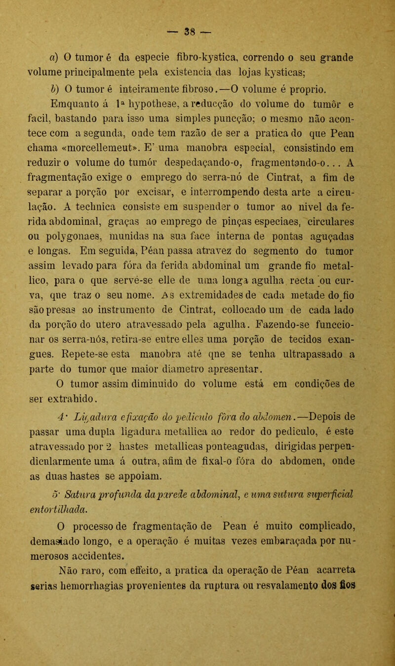 o) 0 tumor é da especie fibro-kystica, correndo o seu grande volume principalmente pela existência das lojas kysticas; b) O tumor é inteiramente fibroso.—O volume é proprio. Emquanto á Ia bypothese, a reducçáo do volume do tumôr e facil, bastando para isso uma simples puncçáo; o mesmo mão acon- tece com aseguuda, o ade tem razão de ser a praticado que Pean chama «morcellemeut». E' uma manobra especial, consistindo em reduzir o volume do tumór de3pedaçando-o, fragmentando-o... A fragmentação exige o emprego do serra-nó de Cintrat, a fim de separar a porção por excisar, e interrompendo desta arte a circu- lação. A teclmica consiste em suspender o tumor ao nivel da fe- rida abdominal, graças ao emprego de pinças especiaes, circulares ou polygonaes, munidas na sua face interna de pontas aguçadas e longas. Em seguida, Péan passa atravez do segmento do tumor assim levado para fóra da ferida abdominal um grande fio metal- lico, para o que servé-se elle de uma longa agulha recta ou cur- va, que traz o seu nome. As extremidades de cada metade do^fio são presas ao instrumento de Cintrat, collocado um de cada lado da porção do utero atravessado pela agulha. Fazendo-se funccio- nar os serra-nós, retira-se entre elles uma porção de tecidos exan- gues. Repete-se esta manobra até qne se tenha ultrapassado a parte do tumor que maior diâmetro apresentar. O tumor assim diminuído do volume está em condições de ser extraindo. 4' Lif.aãiira c fixação do pedindo fôra do abdômen.—Depois de passar uma dupla ligadura metallica ao redor do pediculo, é este atravessado por 2 hastes metallicas ponteagudas, dirigidas perpen- dicnlarmente uma á outra, afim de fixal-o fóra do abdômen, onde as duas hastes se appoiam. 5' Satura profunda da parede abdominal, e uma sutura superficial entortilhada. O processo de fragmentação de Pean é muito complicado, demasiado longo, e a operação é muitas vezes embaraçada por nu- merosos aecidentes. Não raro, com eífeito, a pratica da operação de Péan acarreta serias hemorrhagias provenientes da ruptura ou resvalamento dos fios