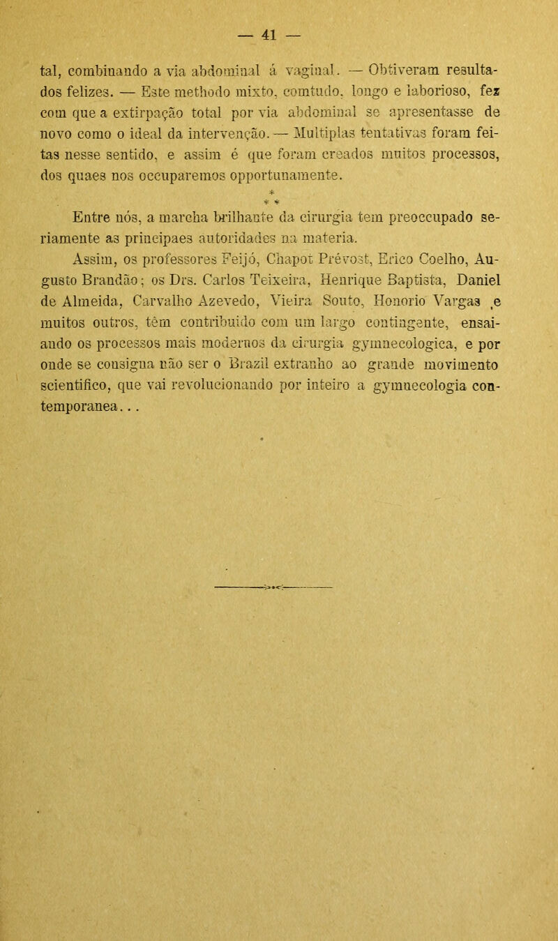 tal, combinando avia abdominal á vaginal. — Obtiveram, resulta- dos felizes. — Este methodo mixto, comtudo. longo e laborioso, fez com que a extirpação total por via abdominal se apresentasse de novo como o ideal da intervenção. — Múltiplas tentativas foram fei- tas nesse sentido, e assim é que foram creados muitos processos, dos quaes nos occuparemos opportunamente. * * * Entre nÓ3, a marcha brilhante da cirurgia tem preoccupado se- riamente a3 prineipae3 autoridades na matéria. Assim, os professores Feijó, Ghapot Prévost, Érico Coelho, Au- gusto Brandão; os Drs. Carlos Teixeira, Henrique Baptista, Daniel de Almeida, Carvalho Azevedo, Vieira Souto, Honorio Vargas ,e muitos outros, têm contribuído com um largo contingente, ensai- ando os processos mais modernos da cirurgia gymnecologica, e por onde se cousigua não ser o Brazil extranho ao grande movimento scientifico, que vai revolucionando por inteiro a gymnecologia con- temporânea. ..