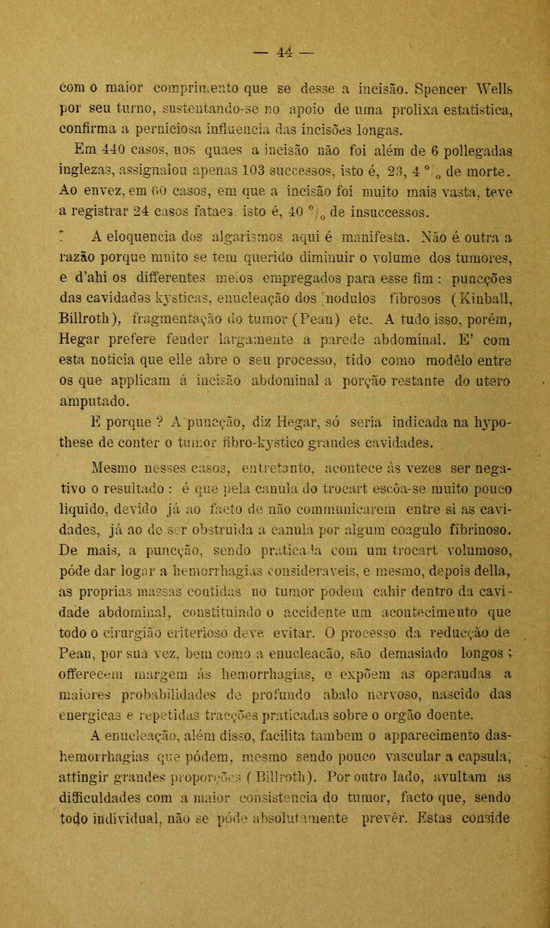 com o maior comprimento que se desse a incisão. Spencer Wells por seu turno, sustentando-se no apoio de uma prolixa estatística, confirma a perniciosa influencia das incisões longas. Em 440 casos, nos quaes a incisão não foi além de 6 pollegadas inglezas, assignalou apenas 103 successos, isto é, 23, 4 0 „ de morte. Ao envez, em 00 casos, em que a incisão foi muito mais vasta, teve a registrar 24 casos fataes. isto é, 40 0 0 de insuccessos. A eloquência dos algarismos aqui é manifesta. Não é outra a razão porque muito se tem querido diminuir o volume dos tumores, e cTalii os diíTerentes meios empregados para esse fim : puncções das cavidades kysticas. enucleação dos nodulos fibrosos (Kinball, Billroth), fragmentação do tumor (Peau) etc. A tudo isso, porém, Hegar prefere fender largamente a parede abdominal. E’ com esta noticia que eile abre o seu processo, tido como modelo entre os que applieam á incisão abdominal a porção restante do utero amputado. E porque ? A puneção, diz Hegar, só seria indicada na Irypo- these de conter o tumor íibro-kystico grandes cavidades. Mesmo nesses casos, entretanto, acontece ás vezes ser nega- tivo o resultado : é que pela canula do trocart escôa-se muito pouco liquido, devido já ao facto de não commnniearem entre si as cavi- dades, já ao de ser obstruída a canula por algum coagulo fibrinoso. De mais, a puneção, sendo praticada com um trocart volumoso, póde dar logar a hemonhagias consideráveis, e mesmo, depois delia, as próprias massas contidas no tumor podem cahir dentro da cavi- dade abdominal, constituindo o aceidepte um acontecimento que todo o cirurgião criterioso deve evitar. O processo da redacção de Pean, por sua vez, bem como a enucleação, são demasiado longos ; offerecfiu margem ás liemorrhagias, e expõem as opsraudas a maiores probabilidades de profundo abalo nervoso, nascido das energicas e repetidas traeçõea praticadas sobre o orgâo doente. A enucleação, além disso, facilita também o apparecimento das- hemorrhagias que pódem, mesmo sendo pouco vascular a capsula, atíingir grandes proporções (Billroth). Por outro lado, avultam as dificuldades com a maior consistência do tumor, facto que, sendo todo individual, não se póde absoluta.mente prevêr. Estas conside