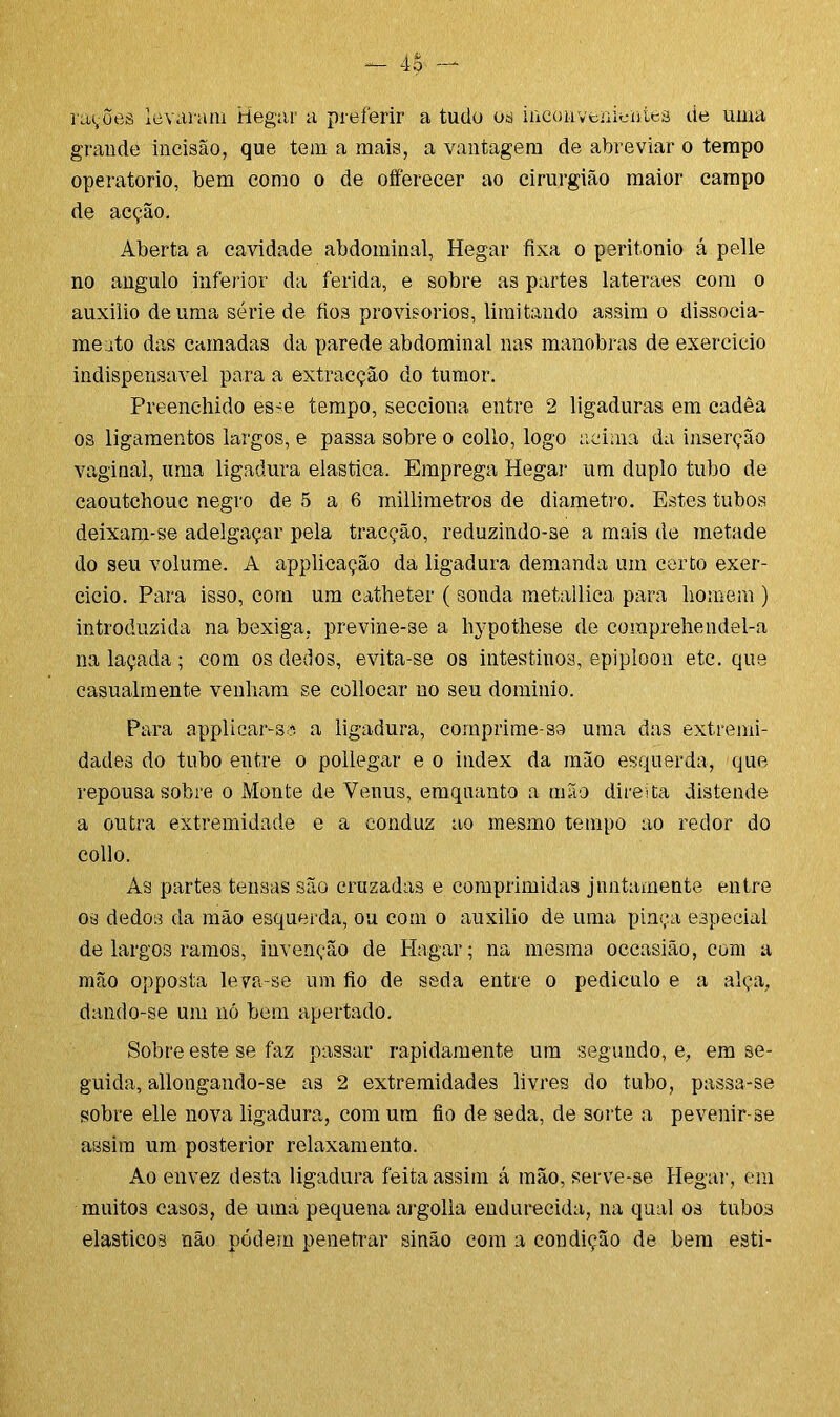 rações levaram Hegar a preferir a tudo os inconvenientes de uma grande incisão, que tem a mais, a vantagem de abreviar o tempo operatorio, bem como o de offerecer ao cirurgião maior campo de acção. Aberta a cavidade abdominal, Hegar fixa o peritonio á pelle no angulo inferior da ferida, e sobre as partes lateraes com o auxilio de uma série de fios provisorios, limitando assim o dissocia- me ato das camadas da parede abdominal nas manobras de exercicio indispensável para a extracçào do tumor. Preenchido esse tempo, secciona entre 2 ligaduras em cadêa os ligamentos largos, e passa sobre o eollo, logo acima da inserção vaginal, uma ligadura elastica. Emprega Hegar um duplo tubo de caoutchouc negro de 5 a 6 milímetros de diâmetro. Estes tubos deixam-se adelgaçar pela tracção, reduzindo-se a mais de metade do seu volume. A applicação da ligadura demanda um certo exer- cicio. Para isso, com um catheter ( sonda metallica para homem ) introduzida na bexiga, previne-se a hypothese de coraprehendel-a na laçada ; com os dedos, evita-se os intestinos, epiploon etc. que casualmente venham se collocar no seu dominio. Para applicar-sa a ligadura, comprime-so uma das extremi- dades do tubo entre o pollegar e o index da mão esquerda, que repousa sobre o Monte de Venus, emquanto a mão direita distende a outra extremidade e a conduz ao mesmo tempo ao redor do collo. As partes tensas são cruzadas e comprimidas jnntamente entre os dedos da mão esquerda, ou com o auxilio de uma pinça especial de largos ramos, invenção de Hagar; na mesma occasião, com a mão opposta leva-se um fio de seda entre o pediculo e a alça, dando-se um nó bem apertado. Sobre este se faz passar rapidamente um segundo, e, em se- guida, allongando-se as 2 extremidades livres do tubo, passa-se sobre elle nova ligadura, com um fio de seda, de sorte a pevenir-se assim um posterior relaxamento. Ao envez desta ligadura feita assim á mão, serve-se Hegar, em muitos casos, de uma pequena argolla endurecida, na qual os tubos elásticos não podem penetrar sinão com a condição de bem esti-